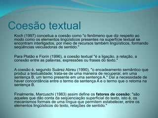 Coesão textual
Koch (1997) conceitua a coesão como "o fenômeno que diz respeito ao
modo como os elementos lingüísticos presentes na superfície textual se
encontram interligados, por meio de recursos também lingüísticos, formando
seqüências veiculadoras de sentido."
Para Platão e Fiorin (1996), a coesão textual "é a ligação, a relação, a
conexão entre as palavras, expressões ou frases do texto."
A coesão é, segundo Suárez Abreu (1990), "o encadeamento semântico que
produz a textualidade; trata-se de uma maneira de recuperar, em uma
sentença B, um termo presente em uma sentença A." Daí a necessidade de
haver concordância entre o termo da sentença A e o termo que o retoma na
sentença B.

Finalmente, Marcuschi (1983) assim define os fatores de coesão: "são
aqueles que dão conta da seqüenciação superficial do texto, isto é, os
mecanismos formais de uma língua que permitem estabelecer, entre os
elementos lingüísticos do texto, relações de sentido."

 