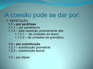 A coesão pode se dar por:
1: REPETIÇÃO
1.1 – por paráfrase
1.1.1 – por paralelismo
1.1.2 – pela repetição propriamente dita
1.1.2.1 – de unidades do léxico
1.1.2.2 – de unidades da gramática
1.2 – por substituição
1.2.1 – substituição gramatical
1.2.2 – substituição lexical
1.3 – por elipse

 