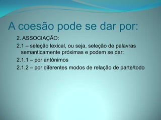 A coesão pode se dar por:
2. ASSOCIAÇÃO:
2.1 – seleção lexical, ou seja, seleção de palavras
semanticamente próximas e podem se dar:
2.1.1 – por antônimos
2.1.2 – por diferentes modos de relação de parte/todo

 