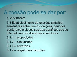 A coesão pode se dar por:
3. CONEXÃO
3.1 Estabelecimento de relações sintáticosemânticas entre termos, orações, períodos,
parágrafos e blocos supraparagráficos que se
dão pelo uso de diferentes conectores
3.1.1 – preposições
3.1.2 – conjunções
3.1.3 – advérbios
3.1.4 – respectivas locuções

 