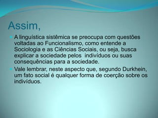 Assim,
 A linguística sistêmica se preocupa com questões

voltadas ao Funcionalismo, como entende a
Sociologia e as Ciências Sociais, ou seja, busca
explicar a sociedade pelos indivíduos ou suas
consequências para a sociedade.
 Vale lembrar, neste aspecto que, segundo Durkhein,
um fato social é qualquer forma de coerção sobre os
indivíduos.

 