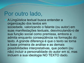 Por outro lado,
 A Lingüística textual busca entender a
organização dos textos em
sociedade, valorizando o falante (ou autor) em
suas manifestações textuais, desvinculando-o de
sua função social como premissa, embora a
admita enquanto conseqüência na formação do
texto. A grande diferença é que o texto se torna
a base primeira de análise e as demais
possibilidades interpretativas, que podem (ou
não) incluir a personalidade do autor em si, mas
incluem a sua ideologia NO TEXTO dado.

 