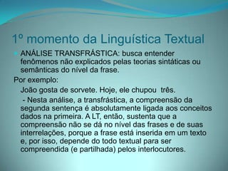 1º momento da Linguística Textual
 ANÁLISE TRANSFRÁSTICA: busca entender

fenômenos não explicados pelas teorias sintáticas ou
semânticas do nível da frase.
Por exemplo:
João gosta de sorvete. Hoje, ele chupou três.
- Nesta análise, a transfrástica, a compreensão da
segunda sentença é absolutamente ligada aos conceitos
dados na primeira. A LT, então, sustenta que a
compreensão não se dá no nível das frases e de suas
interrelações, porque a frase está inserida em um texto
e, por isso, depende do todo textual para ser
compreendida (e partilhada) pelos interlocutores.

 