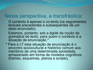 Nesta perspectiva, a transfrástica:
 O contexto é apenas o co-texto (os seguimentos
textuais precedentes e subseqüentes de um
dado enunciado).
Estamos, portanto, sob a égide da noção de
gramática de texto, para quem o contexto é a

situação de enunciação.*
* Para a LT esta situação de enunciação é o
encontro sociocultural e histórico comum aos
membros de uma determinada sociedade,
armazenado em forma de modelos cognitivos
(frames, esquemas, planos e scripts).

 
