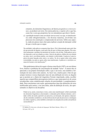 Keimelion - revisão de textos

keimelion@gmail.com

INTRODUÇÃO À LINGUÍSTICA

269

cimentos, de elementos linguísticos, de fatores pragmáticos e interacionais, ao produzir um texto. Em outras palavras, o sujeito sabe o que faz,
como faz e com que propósitos faz (se entendemos que dizer é fazer);
c) a produção textual é uma atividade interacional, ou seja, os interlocutores estão obrigatoriamente, e de diversas maneiras, envolvidos nos
processos de construção e compreensão de um texto. Sobre esse aspecto, nada nos parece mais claro para explicar a noção de interação verbal
do que o trecho que se segue:
Na realidade, toda palavra comporta duas faces. Ela é determinada tanto pelo fato
de que procede de alguém, como pelo fato de que se dirige para alguém. Ela constitui justamente o produto da interação do locutor e do ouvinte. Toda palavra serve
de expressão a um em relação ao outro. Através da palavra, de¿no-me em relação
ao outro, isto é, em última análise, em relação à coletividade. A palavra é uma espécie de ponte lançada entre mim e os outros. Se ela se apoia sobre mim numa
extremidade, na outra se apoia sobre meu interlocutor. A palavra é o território comum do locutor e do interlocutor.29

Não poderíamos deixar de seguir a forma como Koch (1997), em seu último
livro, ¿naliza o problema da conceituação da unidade “texto”. A autora não só
apresenta a sua própria formulação sobre o que é um texto, mas também a formulação de mais outros dois autores. Ao fazer isso, sinaliza para o fato de que
sempre teremos à nossa disposição mais de uma de¿nição de texto ou daquilo
que se postula ser o objeto da Linguística Textual, importando, então, escolher
aquelas que compartilhem pressupostos teóricos e que sejam passíveis de serem
reconhecidas como estabelecendo relações de proximidade e complementariedade. Para concluirmos esta seção, apresentaremos duas das de¿nições de texto
mobilizadas pela autora, e em uma delas, além da de¿nição de texto, são apresentados os objetivos da disciplina:
Poder-se-ia, assim, conceituar o texto, como uma manifestação verbal constituída
de elementos linguísticos selecionados e ordenados pelos falantes durante a atividade verbal, de modo a permitir aos parceiros, na interação, não apenas a depreensão de conteúdos semânticos, em decorrência da ativação de processos e estratégias
de ordem cognitiva, como também a interação (ou atuação) de acordo com práticas
socioculturais.30

29. Bakhtin, M. Marxismo e ¿loso¿a da linguagem. São Paulo: Hucitec, 1986. p. 113.
30. Koch, 1997, p. 22.

http://www.keimelion.com.br

 