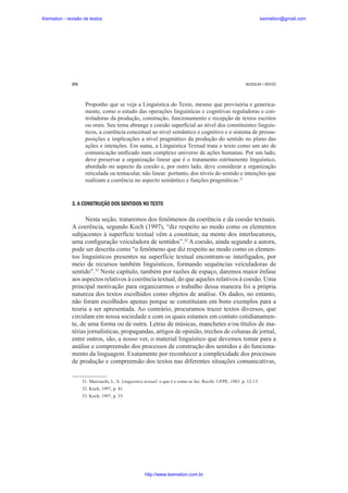 Keimelion - revisão de textos

keimelion@gmail.com

270

MUSSALIM • BENTES

Proponho que se veja a Linguística do Texto, mesmo que provisória e genericamente, como o estudo das operações linguísticas e cognitivas reguladoras e controladoras da produção, construção, funcionamento e recepção de textos escritos
ou orais. Seu tema abrange a coesão super¿cial ao nível dos constituintes linguísticos, a coerência conceitual ao nível semântico e cognitivo e o sistema de pressuposições e implicações a nível pragmático da produção do sentido no plano das
ações e intenções. Em suma, a Linguística Textual trata o texto como um ato de
comunicação uni¿cado num complexo universo de ações humanas. Por um lado,
deve preservar a organização linear que é o tratamento estritamente linguístico,
abordado no aspecto da coesão e, por outro lado, deve considerar a organização
reticulada ou tentacular, não linear: portanto, dos níveis do sentido e intenções que
realizam a coerência no aspecto semântico e funções pragmáticas.31

3. A CONSTRUÇÃO DOS SENTIDOS NO TEXTO

Nesta seção, trataremos dos fenômenos da coerência e da coesão textuais.
A coerência, segundo Koch (1997), “diz respeito ao modo como os elementos
subjacentes à superfície textual vêm a constituir, na mente dos interlocutores,
uma con¿guração veiculadora de sentidos”.32 A coesão, ainda segundo a autora,
pode ser descrita como “o fenômeno que diz respeito ao modo como os elementos linguísticos presentes na superfície textual encontram-se interligados, por
meio de recursos também linguísticos, formando sequências veiculadoras de
sentido”.33 Neste capítulo, também por razões de espaço, daremos maior ênfase
aos aspectos relativos à coerência textual, do que aqueles relativos à coesão. Uma
principal motivação para organizarmos o trabalho dessa maneira foi a própria
natureza dos textos escolhidos como objetos de análise. Os dados, no entanto,
não foram escolhidos apenas porque se constituíam em bons exemplos para a
teoria a ser apresentada. Ao contrário, procuramos trazer textos diversos, que
circulam em nossa sociedade e com os quais estamos em contato cotidianamente, de uma forma ou de outra. Letras de músicas, manchetes e/ou títulos de matérias jornalísticas, propagandas, artigos de opinião, trechos de colunas de jornal,
entre outros, são, a nosso ver, o material linguístico que devemos tomar para a
análise e compreensão dos processos de construção dos sentidos e do funcionamento da linguagem. Exatamente por reconhecer a complexidade dos processos
de produção e compreensão dos textos nas diferentes situações comunicativas,
31. Marcuschi, L. A. Linguística textual: o que é e como se faz. Recife: UFPE, 1983. p. 12-13.
32. Koch, 1997, p. 41.
33. Koch, 1997, p. 35.

http://www.keimelion.com.br

 