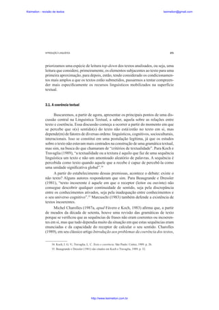 Keimelion - revisão de textos

keimelion@gmail.com

INTRODUÇÃO À LINGUÍSTICA

271

priorizamos uma espécie de leitura top-down dos textos analisados, ou seja, uma
leitura que considere, primeiramente, os elementos subjacentes ao texto para uma
primeira aproximação, para depois, então, tendo considerado os condicionamentos mais amplos a que os textos estão submetidos, passarmos a tentar compreender mais especi¿camente os recursos linguísticos mobilizados na superfície
textual.

3.1. A coerência textual
Buscaremos, a partir de agora, apresentar os principais pontos de uma discussão central na Linguística Textual, a saber, aquela sobre as relações entre
texto e coerência. Essa discussão começa a ocorrer a partir do momento em que
se percebe que o(s) sentido(s) do texto não está/estão no texto em si, mas
depende(m) de fatores de diversas ordens: linguísticos, cognitivos, socioculturais,
interacionais. Isso se constitui em uma postulação legítima, já que os estudos
sobre o texto não estavam mais centrados na construção de uma gramática textual,
mas sim, na busca do que chamaram de “critérios de textualidade”. Para Koch e
Travaglia (1989), “a textualidade ou a textura é aquilo que faz de uma sequência
linguística um texto e não um amontoado aleatório de palavras. A sequência é
percebida como texto quando aquele que a recebe é capaz de percebê-la como
uma unidade signi¿cativa global”.34
A partir do estabelecimento dessas premissas, acontece o debate: existe o
não texto? Alguns autores responderam que sim. Para Beaugrande e Dressler
(1981), “texto incoerente é aquele em que o receptor (leitor ou ouvinte) não
consegue descobrir qualquer continuidade de sentido, seja pela discrepância
entre os conhecimentos ativados, seja pela inadequação entre conhecimentos e
o seu universo cognitivo”.35 Marcuschi (1983) também defende a existência de
textos incoerentes.
Michel Charolles (1987a, apud Fávero e Koch, 1983) a¿rma que, a partir
de meados da década de setenta, houve uma revisão das gramáticas de texto
porque se veri¿cou que as sequências de frases não eram coerentes ou incoerentes em si, mas que tudo dependia muito da situação em que estas sequências eram
enunciadas e da capacidade do receptor de calcular o seu sentido. Charolles
(1989), em seu clássico artigo Introdução aos problemas da coerência dos textos,
34. Koch, I. G. V.; Travaglia, L. C. Texto e coerência. São Paulo: Cortez, 1989. p. 26.
35. Beaugrande e Dressler (1981) são citados em Koch e Travaglia, 1989, p. 32.

http://www.keimelion.com.br

 