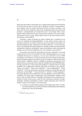 Keimelion - revisão de textos

keimelion@gmail.com

272

MUSSALIM • BENTES

a¿rma que não há textos incoerentes em si, porque não há regras de boa formação
de textos (como há para as frases) que se apliquem a todas as circunstâncias e
cuja violação, como na sintaxe das frases, levasse ao mesmo veredicto: é um
texto, não é um texto. Segundo o autor, tudo vai depender muito dos usuários (do
produtor e, principalmente, do receptor) do texto e da situação. Para o autor,
quando estamos diante de um texto, nossa primeira atitude é a de sermos cooperativos para com ele, ou seja, sempre agimos como se este fosse coerente, fazendo tudo para compreendê-lo.
Charolles, a partir da década de oitenta, defende que a coerência de um
texto é um “princípio de interpretabilidade”, ou seja, todos os textos seriam, em
princípio, aceitáveis. No entanto, admite-se que o texto pode ser incoerente em/
para determinada situação comunicativa. Em outras palavras: “o texto será incoerente se seu produtor não souber adequá-lo à situação, levando em conta intenção
comunicativa, objetivos, destinatário, regras socioculturais, outros elementos da
situação, uso dos recursos linguísticos etc. Caso contrário, será coerente”.36
No entanto, nem todos são destinatários ou leitores cooperativos. Em uma
matéria da revista Veja, de 6 de janeiro de 1999, intitulada Qualquer nota e com
o subtítulo Pretensiosas ou ingênuas, as letras sem sentido dão o tom na MPB,
o jornalista Celso Masson, na seção de música da revista semanal, emite julgamentos bastante categóricos a respeito do que ele chama de “falta de ideias para
uma boa letra”. Olhando o título e o subtítulo, já podemos antecipar que o jornalista irá fazer uma pesada crítica à falta de conteúdo das letras da MPB de hoje.
Um dos recursos que o autor utiliza para quali¿car o referente textual “as letras
da MPB” são as adjetivações bastante pejorativas em relação a este referente:
“letras sem sentido”, “letras mais esquisitas”, “versos estapafúrdios”, “letras
estranhas”, “letras que são apenas associações de palavras, encaixadas umas nas
outras por sua sonoridade”, “versos misteriosos”, “pérolas”, “refrões pegajosos”.
Sua crítica abrange tanto compositores mais consagrados como Caetano Veloso
e Gilberto Gil, como outros compositores mais recentemente lançados como
Chico César, Carlinhos Brown e Claudinho & Buchecha. Não continuaremos a
mostrar os outros recursos que o autor do texto utiliza para sustentar sua argumentação. Tampouco pretendemos avaliar a análise feita pelo autor. Nossa intenção ao trazer este exemplo é o de mostrar que:
a) os leitores e/ou destinatários podem emitir julgamentos sobre a coerência (sentido global) ou incoerência (falta de sentido global) das produções
textuais que a eles são destinadas;
36. Koch e Travaglia, 1990, p. 50.

http://www.keimelion.com.br

 