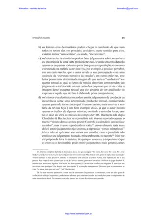Keimelion - revisão de textos

keimelion@gmail.com

INTRODUÇÃO À LINGUÍSTICA

273

b) os leitores e/ou destinatários podem chegar à conclusão de que nem
todos os textos são, em princípio, aceitáveis; neste sentido, para eles,
existem textos “sem sentido”, ou ainda, “incoerentes”;
c) os leitores e/ou destinatários podem fazer julgamentos sobre a coerência
ou incoerência de uma certa produção textual, levando em consideração
apenas os esquemas textuais a partir dos quais esta produção se encontra
estruturada; na matéria da revista Veja, por exemplo, é possível perceber,
em um certo trecho, que o autor revela a sua preocupação com uma
ausência da “estrutura narrativa da canção”; em outras palavras, este
leitor possui uma determinada imagem do que seria o “verdadeiro” esquema textual ao qual as letras de música deveriam corresponder; seu
julgamento está baseado em um certo descompasso que existe entre a
imagem deste esquema textual que ele gostaria de ver atualizado ou
expresso e aquilo que de fato é elaborado pelos compositores;
d) os leitores e/ou destinatários podem emitir julgamentos de coerência ou
incoerência sobre uma determinada produção textual, considerando
apenas partes do texto com o qual tiveram contato; mais uma vez a matéria da revista Veja é um bom exemplo disso, já que o autor mostra
apenas os trechos de algumas músicas, omitindo o resto das letras; esse
foi o caso da letra da música do compositor MC Buchecha (da dupla
Claudinho & Buchecha): se o jornalista não tivesse recortado apenas o
trecho “Venero demais o meu prazer/Controlo o calendário sem utilizar
as mãos”, mas tivesse reproduzido o texto,37 provavelmente seria mais
difícil emitir julgamentos tão severos; a expressão “versos misteriosos”
talvez não se aplicasse aos versos em questão, caso o jornalista não
emitisse seu julgamento baseado, principalmente, no recorte38 feito por
ele próprio da letra da música; de qualquer maneira, o importante é que
o leitor ou o destinatário pode emitir julgamentos mais generalizantes
37. O texto completo da letra da música Só Love, é o que se segue: “Só Love, Só Love/ Só Love, Só Love/
Só Love, Só Love/ Só Love, Só Love/ Quero de novo com você/ Me atracar com gosto/ Corpo, alma e coração/
Venero demais o meu prazer/ Controlo o calendário sem utilizar as mãos/ Amor, vou esperar pra ter o seu
prazer/ Seu corpo é mais quente que o sol/ Eu vivo a sonhar, pensando em você/ Delírios de jogar futebol/ E
mesmo que arriscasse alguém/ Não seria tão bom quanto é/ Eu não vou con¿ar em ninguém/ E nem vou me
envolver com qualquer/ Pra despir toda essa razão/ E a emoção transparecer/ Deixarei que os momentos se
vão/ Pra amar, tem que ser você” (MC Buchecha).
38. Se este recorte apontasse o mau uso de elementos linguísticos e estruturais, com um alto grau de
violação do código linguístico, poderíamos a¿rmar que estariam criadas as condições para o surgimento de
uma incoerência local. No entanto, este não parece ser o caso dos versos em questão.

http://www.keimelion.com.br

 