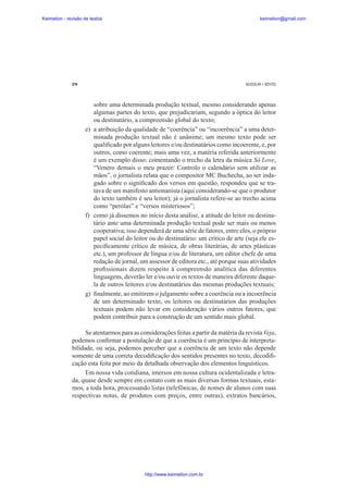 Keimelion - revisão de textos

keimelion@gmail.com

274

MUSSALIM • BENTES

sobre uma determinada produção textual, mesmo considerando apenas
algumas partes do texto, que prejudicariam, segundo a óptica do leitor
ou destinatário, a compreensão global do texto;
e) a atribuição da qualidade de “coerência” ou “incoerência” a uma determinada produção textual não é unânime; um mesmo texto pode ser
quali¿cado por alguns leitores e/ou destinatários como incoerente, e, por
outros, como coerente; mais uma vez, a matéria referida anteriormente
é um exemplo disso: comentando o trecho da letra da música Só Love,
“Venero demais o meu prazer/ Controlo o calendário sem utilizar as
mãos”, o jornalista relata que o compositor MC Buchecha, ao ser indagado sobre o signi¿cado dos versos em questão, respondeu que se tratava de um manifesto antionanista (aqui considerando-se que o produtor
do texto também é seu leitor); já o jornalista refere-se ao trecho acima
como “perólas” e “versos misteriosos”;
f) como já dissemos no início desta análise, a atitude do leitor ou destinatário ante uma determinada produção textual pode ser mais ou menos
cooperativa; isso dependerá de uma série de fatores, entre eles, o próprio
papel social do leitor ou do destinatário: um crítico de arte (seja ele especi¿camente crítico de música, de obras literárias, de artes plásticas
etc.), um professor de língua e/ou de literatura, um editor chefe de uma
redação de jornal, um assessor de editora etc., até porque suas atividades
pro¿ssionais dizem respeito à compreensão analítica das diferentes
linguagens, deverão ler e/ou ouvir os textos de maneira diferente daquela de outros leitores e/ou destinatários das mesmas produções textuais;
g) ¿nalmente, ao emitirem o julgamento sobre a coerência ou a incoerência
de um determinado texto, os leitores ou destinatários das produções
textuais podem não levar em consideração vários outros fatores, que
podem contribuir para a construção de um sentido mais global.
Se atentarmos para as considerações feitas a partir da matéria da revista Veja,
podemos con¿rmar a postulação de que a coerência é um princípio de interpretabilidade, ou seja, podemos perceber que a coerência de um texto não depende
somente de uma correta decodi¿cação dos sentidos presentes no texto, decodi¿cação esta feita por meio da detalhada observação dos elementos linguísticos.
Em nossa vida cotidiana, imersos em nossa cultura ocidentalizada e letrada, quase desde sempre em contato com as mais diversas formas textuais, estamos, a toda hora, processando listas (telefônicas, de nomes de alunos com suas
respectivas notas, de produtos com preços, entre outras), extratos bancários,

http://www.keimelion.com.br

 
