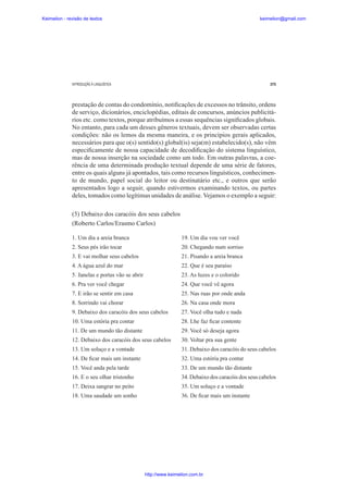 Keimelion - revisão de textos

keimelion@gmail.com

INTRODUÇÃO À LINGUÍSTICA

275

prestação de contas do condomínio, noti¿cações de excessos no trânsito, ordens
de serviço, dicionários, enciclopédias, editais de concursos, anúncios publicitários etc. como textos, porque atribuímos a essas sequências signi¿cados globais.
No entanto, para cada um desses gêneros textuais, devem ser observadas certas
condições: não os lemos da mesma maneira, e os princípios gerais aplicados,
necessários para que o(s) sentido(s) global(is) seja(m) estabelecido(s), não vêm
especi¿camente de nossa capacidade de decodi¿cação do sistema linguístico,
mas de nossa inserção na sociedade como um todo. Em outras palavras, a coerência de uma determinada produção textual depende de uma série de fatores,
entre os quais alguns já apontados, tais como recursos linguísticos, conhecimento de mundo, papel social do leitor ou destinatário etc., e outros que serão
apresentados logo a seguir, quando estivermos examinando textos, ou partes
deles, tomados como legítimas unidades de análise. Vejamos o exemplo a seguir:
(5) Debaixo dos caracóis dos seus cabelos
(Roberto Carlos/Erasmo Carlos)
1. Um dia a areia branca

19. Um dia vou ver você

2. Seus pés irão tocar

20. Chegando num sorriso

3. E vai molhar seus cabelos

21. Pisando a areia branca

4. A água azul do mar

22. Que é seu paraíso

5. Janelas e portas vão se abrir

23. As luzes e o colorido

6. Pra ver você chegar

24. Que você vê agora

7. E irão se sentir em casa

25. Nas ruas por onde anda

8. Sorrindo vai chorar

26. Na casa onde mora

9. Debaixo dos caracóis dos seus cabelos

27. Você olha tudo e nada

10. Uma estória pra contar

28. Lhe faz ¿car contente

11. De um mundo tão distante

29. Você só deseja agora

12. Debaixo dos caracóis dos seus cabelos

30. Voltar pra sua gente

13. Um soluço e a vontade

31. Debaixo dos caracóis do seus cabelos

14. De ¿car mais um instante

32. Uma estória pra contar

15. Você anda pela tarde

33. De um mundo tão distante

16. E o seu olhar tristonho

34. Debaixo dos caracóis dos seus cabelos

17. Deixa sangrar no peito

35. Um soluço e a vontade

18. Uma saudade um sonho

36. De ¿car mais um instante

http://www.keimelion.com.br

 