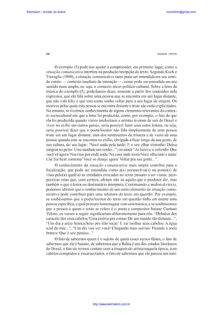 Keimelion - revisão de textos

keimelion@gmail.com

276

MUSSALIM • BENTES

O exemplo (5) pode nos ajudar a compreender, em primeiro lugar, como a
situação comunicativa interfere na produção/recepção do texto. Segundo Koch e
Travaglia (1990), a situação comunicativa tanto pode ser entendida em seu sentido estrito — contexto imediato da interação —, como pode ser entendida em seu
sentido mais amplo, ou seja, o contexto sócio-político-cultural. Sobre a letra da
música do exemplo (5), poderíamos dizer, somente a partir dos conteúdos nela
expressos, que ela fala sobre uma pessoa que se encontra em um lugar distante,
que não está feliz e que tem como sonho voltar para o seu lugar de origem. Os
motivos pelos quais esta pessoa se encontra distante e triste não estão explicitados.
No entanto, se tivermos conhecimento de alguns elementos relevantes do contexto sociocultural em que a letra foi produzida, como, por exemplo, o fato de que
ela foi produzida quando vários intelectuais e artistas tiveram de sair do Brasil e
viver no exílio em outros países, seria possível fazer uma outra leitura, ou seja,
seria possível dizer que o poeta/locutor não fala simplesmente de uma pessoa
triste em um lugar distante, mas dos sentimentos de tristeza e de vazio de uma
pessoa quando esta se encontra no exílio, obrigada a ¿car longe da sua gente, de
sua cultura, do seu lugar: “Você anda pela tarde/ E o seu olhar tristonho/ Deixa
sangrar no peito/ Uma saudade um sonho...”; ou ainda “As luzes e o colorido/ Que
você vê agora/ Nas ruas por onde anda/ Na casa onde mora/Você olha tudo e nada/
Lhe faz ¿car contente/ Você só deseja agora/ Voltar pra sua gente...”.
O conhecimento da situação comunicativa mais ampla contribui para a
focalização, que pode ser entendida como a(s) perspectiva(s) ou ponto(s) de
vista pelo(s) qual(is) as entidades evocadas no texto passam a ser vistas, perspectivas estas que, com certeza, afetam não só aquilo que o produtor diz, mas
também o que o leitor ou destinatário interpreta. Continuando a análise do texto,
podemos a¿rmar que o conhecimento de um outro elemento da situação comunicativa pode contribuir para uma releitura do texto em questão. Por exemplo,
se soubéssemos que o poeta/locutor do texto em questão tinha em mente uma
pessoa especí¿ca, a qual procura homenagear com esta música, e se soubéssemos
que a pessoa a quem o texto se refere é o poeta e compositor baiano Caetano
Veloso, os versos a seguir signi¿cariam diferentemente para nós: “Debaixo dos
caracóis dos seus cabelos/ Uma estória pra contar/ De um mundo tão distante...”;
“Um dia a areia branca/Seus pés irão tocar/ E vai molhar seus cabelos/ A água
azul do mar...”; “Um dia vou ver você/ Chegando num sorriso/ Pisando a areia
branca/ Que é seu paraíso...”.
O fato de sabermos quem é o sujeito de quem esses versos falam, o fato de
sabermos que ele é baiano, de sabermos que a Bahia é um dos estados litorâneos
do Brasil, o fato de termos contato com a imagem do artista naquela época, com
cabelos compridos e encaracolados, o fato de sabermos que ele passou um tem-

http://www.keimelion.com.br

 