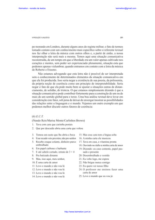 Keimelion - revisão de textos

keimelion@gmail.com

INTRODUÇÃO À LINGUÍSTICA

277

po morando em Londres, durante alguns anos do regime militar, o fato de termos
tomado contato com um conhecimento mais especí¿co sobre o referente textual
nos faz olhar a letra da música com outros olhos e, a partir de então, a nossa
interpretação não será mais a mesma. Temos aqui uma situação comunicativa
reconstruída, de um tempo em que a liberdade era um valor apenas cultivado nos
corações e mentes, sem poder ser experienciado plenamente, situação esta que
podemos apenas vislumbrar, quando entramos em contato com a letra da música
de Roberto e Erasmo.
Não estamos advogando que esta letra não é possível de ser interpretada
sem o conhecimento de determinados elementos da situação comunicativa em
que ela foi produzida. Isso seria negar a existência de sua poesia, da polissemia,
da própria noção de coerência como um princípio de interpretabilidade. Seria
negar o fato de que ela pode muito bem se ajustar a situações outras de distanciamento, de solidão, de tristeza. O que estamos simplesmente dizendo é que a
situação comunicativa pode contribuir fortemente para a construção de um ou de
mais de um sentido global para o texto. Uma boa análise textual deve levar em
consideração este fator, sob pena de deixar de enxergar/mostrar as possibilidades
das relações entre a linguagem e o mundo. Vejamos um outro exemplo em que
podemos melhor discutir outros fatores de coerência:
(6) E.C.T.
(Nando Reis/Marisa Monte/Carlinhos Brown)
1. Tava com cara que carimba postais
2. Que por descuido abriu uma carta que voltou
3. Tomou um susto que lhe abriu a boca
4. Esse recado veio pra mim, não pro senhor
5. Recebo craque colante, dinheiro parco
embrulhado
6. Em papel carbono e barbante
7. E até cabelo cortado, retrato de 3 × 4
8. Pra batizado distante
9. Mas, isso aqui, meu senhor,
10. É uma carta de amor
11. Levo o mundo e não vou lá
12. Levo o mundo e não vou lá
13. Levo o mundo e não vou lá
14. Levo o mundo e não vou lá

15. Mas esse cara tem a língua solta
16. A minha carta ele musicou
17. Tava em casa, a vitamina pronta
18. Ouvindo no rádio a minha carta de amor
19. Dizendo: eu caso contente, papel passado e presente
20. Desembrulhado o vestido
21. Eu volto logo, me espera
22. Não brigue nunca comigo
23. Eu quero ver nosso ¿lho
24. O professor me ensinou fazer uma
carta de amor
25. Leve o mundo que eu vou já

http://www.keimelion.com.br

 