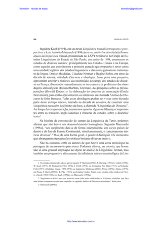 Keimelion - revisão de textos

keimelion@gmail.com

260

MUSSALIM • BENTES

Ingedore Koch (1994), em seu texto Linguística textual: retrospecto e perspectivas e Luiz Antônio Marcuschi (1998a) em sua conferência intitulada Rumos
atuais da linguística textual, pronunciada no LXVI Seminário do Grupo de Estudos Linguísticos do Estado de São Paulo, em junho de 1998, enumeram os
estudos de diversos autores,1 principalmente nos Estados Unidos e na Europa,
como aqueles que constituíram a primeira geração que propunha o texto como
uma unidade legítima dos estudos linguísticos e dava uma guinada no tratamento da língua. Denise Maldidier, Claudine Norman e Régine Robin, em texto da
década de setenta, intitulado Discurso e ideologia: bases para uma pesquisa,
apresentam um breve histórico da constituição do campo dos estudos do discurso na França, discutindo resumidamente os interesses e os problemas das abordagens semiológicas (Roland Barthes, Greimas), das pesquisas sobre as pressuposições (Oswald Ducrot) e da elaboração do conceito de enunciação (Émile
Benveniste), para então apresentarem os interesses da chamada Análise do Discurso de linha francesa. Todas essas abordagens podem ser vistas como fazendo
parte deste esforço teórico, iniciado na década de sessenta, de construir uma
Linguística para além dos limites da frase, a chamada “Linguística do Discurso”.
Ao longo desta apresentação, tentaremos apontar algumas diferenças importantes entre as tradições anglo-saxônica e francesa de estudos sobre o discurso/
texto.2
Na história da constituição do campo da Linguística de Texto, podemos
a¿rmar que não houve um desenvolvimento homogêneo. Segundo Marcuschi
(1998a), “seu surgimento deu-se de forma independente, em vários países de
dentro e de fora da Europa Continental, simultaneamente, e com propostas teóricas diversas”.3 Mas, de uma forma geral, é possível distinguir três momentos
que abrangeram preocupações téoricas bastante diversas entre si.
Não há consenso entre os autores de que houve uma certa cronologia na
passagem de um momento para outro. Podemos a¿rmar, no entanto, que houve
não só uma gradual ampliação do objeto de análise da Linguística Textual, mas
também um progressivo afastamento da inÀuência teórico-metodológica da Lin1. Os estudos enumerados são os que se seguem: P. Hartman (1964), R. Harweg (1968), E. Gulich (1968),
W. Koch (1971), H. Weinreich (1964, 1976), J. Petö¿ (1978), na Alemanha; Van Dijk (1972), na Holanda;
Firth (1957) e Halliday, Hasan (1973, 1976), na Inglaterra; Mathesius (1961), Firbas (1971) e Danes (1970),
em Praga; Z. Harris (1952) e K. Pike (1967), nos Estados Unidos. Todos esses estudos estão citados em Fávero e Koch (1983/1988), em Koch (1994) e em Marcuschi (1998a).
2. Sugerimos ao leitor, para que possa ter uma visão mais nítida sobre as diferentes tradições, que faça
uma leitura comparativa entre este capítulo e o capítulo Análise do Discurso no volume 2 desta obra.
3. Marcuschi (1998a).

http://www.keimelion.com.br

 