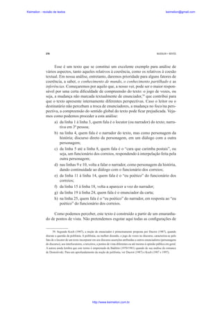 Keimelion - revisão de textos

keimelion@gmail.com

278

MUSSALIM • BENTES

Esse é um texto que se constitui um excelente exemplo para análise de
vários aspectos, tanto aqueles relativos à coerência, como os relativos à coesão
textual. Em nossa análise, entretanto, daremos prioridade para alguns fatores de
coerência, a saber, o conhecimento de mundo, o conhecimento partilhado e as
inferências. Começaremos por aquilo que, a nosso ver, pode ser o maior responsável por uma certa di¿culdade de compreensão do texto: o jogo de vozes, ou
seja, a mudança não marcada textualmente de enunciador,39 que contribui para
que o texto apresente internamente diferentes perspectivas. Caso o leitor ou o
destinatário não percebam a troca de enunciadores, a mudança no foco/na perspectiva, a compreensão do sentido global do texto pode ¿car prejudicada. Vejamos como podemos proceder a esta análise:
a) da linha 1 à linha 3, quem fala é o locutor (ou narrador) do texto; narrativa em 3ª pessoa;
b) na linha 4, quem fala é o narrador do texto, mas como personagem da
história; discurso direto da personagem, em um diálogo com a outra
personagem;
c) da linha 5 até a linha 8, quem fala é o “cara que carimba postais”, ou
seja, um funcionário dos correios, respondendo à interpelação feita pela
outra personagem;
d) nas linhas 9 e 10, volta a falar o narrador, como personagem da história,
dando continuidade ao diálogo com o funcionário dos correios;
e) da linha 11 à linha 14, quem fala é o “eu poético” do funcionário dos
correios;
f) da linha 15 à linha 18, volta a aparecer a voz do narrador;
g) da linha 19 à linha 24, quem fala é o enunciador da carta;
h) na linha 25, quem fala é o “eu poético” do narrador, em resposta ao “eu
poético” do funcionário dos correios.
Como podemos perceber, este texto é construído a partir de um emaranhado de pontos de vista. Não pretendemos esgotar aqui todas as con¿gurações de
39. Segundo Koch (1987), a noção de enunciador é primeiramente proposta por Ducrot (1987), quando
discute a questão da polifonia. A polifonia, ou melhor dizendo, o jogo de vozes no discurso, caracteriza-se pelo
fato de o locutor de um texto incorporar em seu discurso asserções atribuídas a outros enunciadores (personagens
do discurso), aos interlocutores, a terceiros, a pontos de vista diferentes ou até mesmo à opinião pública em geral.
A autora ainda lembra que este termo é emprestado de Bakhtin (1970/1981) quando de sua análise do romance
de Dostoiévski. Para um aprofundamento da noção de polifonia, ver Ducrot (1987) e Koch (1987 e 1997).

http://www.keimelion.com.br

 