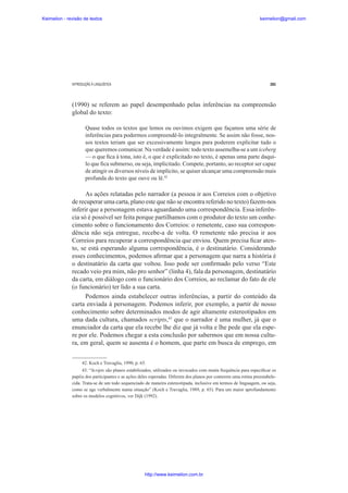 Keimelion - revisão de textos

keimelion@gmail.com

INTRODUÇÃO À LINGUÍSTICA

281

(1990) se referem ao papel desempenhado pelas inferências na compreensão
global do texto:
Quase todos os textos que lemos ou ouvimos exigem que façamos uma série de
inferências para podermos compreendê-lo integralmente. Se assim não fosse, nossos textos teriam que ser excessivamente longos para poderem explicitar tudo o
que queremos comunicar. Na verdade é assim: todo texto assemelha-se a um iceberg
— o que ¿ca à tona, isto é, o que é explicitado no texto, é apenas uma parte daquilo que ¿ca submerso, ou seja, implicitado. Compete, portanto, ao receptor ser capaz
de atingir os diversos níveis de implícito, se quiser alcançar uma compreensão mais
profunda do texto que ouve ou lê.42

As ações relatadas pelo narrador (a pessoa ir aos Correios com o objetivo
de recuperar uma carta, plano este que não se encontra referido no texto) fazem-nos
inferir que a personagem estava aguardando uma correspondência. Essa inferência só é possível ser feita porque partilhamos com o produtor do texto um conhecimento sobre o funcionamento dos Correios: o remetente, caso sua correspondência não seja entregue, recebe-a de volta. O remetente não precisa ir aos
Correios para recuperar a correspondência que enviou. Quem precisa ¿car atento, se está esperando alguma correspondência, é o destinatário. Considerando
esses conhecimentos, podemos a¿rmar que a personagem que narra a história é
o destinatário da carta que voltou. Isso pode ser con¿rmado pelo verso “Este
recado veio pra mim, não pro senhor” (linha 4), fala da personagem, destinatário
da carta, em diálogo com o funcionário dos Correios, ao reclamar do fato de ele
(o funcionário) ter lido a sua carta.
Podemos ainda estabelecer outras inferências, a partir do conteúdo da
carta enviada à personagem. Podemos inferir, por exemplo, a partir de nosso
conhecimento sobre determinados modos de agir altamente estereotipados em
uma dada cultura, chamados scripts,43 que o narrador é uma mulher, já que o
enunciador da carta que ela recebe lhe diz que já volta e lhe pede que ela espere por ele. Podemos chegar a esta conclusão por sabermos que em nossa cultura, em geral, quem se ausenta é o homem, que parte em busca de emprego, em
42. Koch e Travaglia, 1990, p. 65.
43. “Scripts são planos estabilizados, utilizados ou invocados com muita frequência para especi¿car os
papéis dos participantes e as ações deles esperadas. Diferem dos planos por conterem uma rotina preestabelecida. Trata-se de um todo sequenciado de maneira estereotipada, inclusive em termos de linguagem, ou seja,
como se age verbalmente numa situação” (Koch e Travaglia, 1989, p. 65). Para um maior aprofundamento
sobre os modelos cognitivos, ver Dijk (1992).

http://www.keimelion.com.br

 