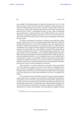 Keimelion - revisão de textos

keimelion@gmail.com

282

MUSSALIM • BENTES

outra cidade. Esta inferência pode ser estabelecida a partir do verso “Eu volto
logo, me espera” (linha 21). Para reforçar nossa hipótese, ainda contamos com
uma outra informação presente na carta: “Eu quero ver nosso ¿lho” (linha 23).
A pessoa que escreve para o narrador não está com o ¿lho; logo, inferimos que
quem está com o ¿lho é o destinatário da carta, ou seja, a mãe, considerando
que normalmente é a mulher quem ¿ca com os ¿lhos quando o pai se ausenta.
Além disso, a presença do pronome possessivo “nosso” no verso “Eu quero ver
nosso ¿lho” permite-nos inferir que se trata de uma comunicação entre os pais
de uma criança.
Por último, gostaríamos de comentar as inferências que podem ser estabelecidas a partir do verso “Eu caso contente, papel passado e presente” (linha 19).
Podemos a¿rmar que este verso inicial faz parte de uma carta-resposta (dentro
da história relatada pela narradora). Essa hipótese pode ser con¿rmada caso
consideremos que a própria estrutura dialógica da letra pressupõe, para o aparecimento do verso da linha 19, o que Sanford e Garrod (1981) denominam de
“cenário interpretativo de um texto”:44 uma mulher pergunta a um homem, “Você
casa comigo?”, então, ele responde, “eu caso contente, papel passado e presente”.
Dado este cenário interpretativo, ¿cariam justi¿cados tanto o caráter de carta-resposta (considerando aqui não só o seu enunciado inicial, como também todo o
conteúdo que se segue), como também a própria expectativa da narradora/personagem em receber esta resposta, o que a levou a colocar em funcionamento o
plano de ir aos Correios reclamar pela carta que lhe seria endereçada. Que maior
prova de amor do que aceitar um pedido de casamento?
Neste momento, os leitores poderiam nos perguntar sobre qual poderia
ser a nossa hipótese a respeito dos motivos que levaram a narradora/personagem a escrever um pedido de casamento, já que, em nossa sociedade, este é
um papel tradicionalmente reservado ao homem. Há alguns indícios na própria
carta, mas deixaremos ao leitor a possibilidade de construir a sua hipótese de
leitura.
Como dissemos no início da análise desta letra de música, não pretendemos
esgotar aqui todas as estratégias de processamento, mobilizadas na produção e
recepção desse texto. Com base nas postulações de Koch (1997), podemos a¿rmar que estivemos centrados até aqui na análise das estratégias cognitivas efetuadas pelos interlocutores, compreendidas como aquelas que dizem respeito ao
uso do conhecimento (conhecimento de mundo, conhecimento partilhado, conhecimento do contexto sociocultural). Em outras palavras, segundo a autora,
44. Sanford e Garrod (1981) são citados por Koch e Travaglia, 1989, p. 65.

http://www.keimelion.com.br

 