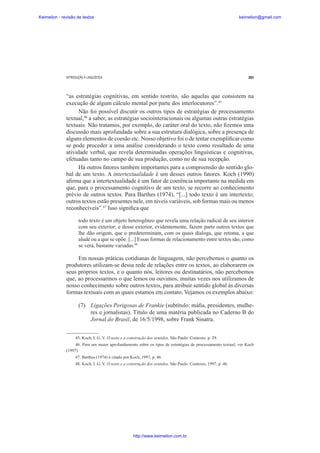 Keimelion - revisão de textos

keimelion@gmail.com

INTRODUÇÃO À LINGUÍSTICA

283

“as estratégias cognitivas, em sentido restrito, são aquelas que consistem na
execução de algum cálculo mental por parte dos interlocutores”.45
Não foi possível discutir os outros tipos de estratégias de processamento
textual,46 a saber, as estratégias sociointeracionais ou algumas outras estratégias
textuais. Não tratamos, por exemplo, do caráter oral do texto, não ¿zemos uma
discussão mais aprofundada sobre a sua estrutura dialógica, sobre a presença de
alguns elementos de coesão etc. Nosso objetivo foi o de tentar exempli¿car como
se pode proceder a uma análise considerando o texto como resultado de uma
atividade verbal, que revela determinadas operações linguísticas e cognitivas,
efetuadas tanto no campo de sua produção, como no de sua recepção.
Há outros fatores também importantes para a compreensão do sentido global de um texto. A intertextualidade é um desses outros fatores. Koch (1990)
a¿rma que a intertextualidade é um fator de coerência importante na medida em
que, para o processamento cognitivo de um texto, se recorre ao conhecimento
prévio de outros textos. Para Barthes (1974), “[...] todo texto é um intertexto;
outros textos estão presentes nele, em níveis variáveis, sob formas mais ou menos
reconhecíveis”.47 Isso signi¿ca que
todo texto é um objeto heterogêneo que revela uma relação radical de seu interior
com seu exterior; e desse exterior, evidentemente, fazem parte outros textos que
lhe dão origem, que o predeterminam, com os quais dialoga, que retoma, a que
alude ou a que se opõe. [...] Essas formas de relacionamento entre textos são, como
se verá, bastante variadas.48

Em nossas práticas cotidianas de linguagem, não percebemos o quanto os
produtores utilizam-se dessa rede de relações entre os textos, ao elaborarem os
seus próprios textos, e o quanto nós, leitores ou destinatários, não percebemos
que, ao processarmos o que lemos ou ouvimos, muitas vezes nos utilizamos de
nosso conhecimento sobre outros textos, para atribuir sentido global às diversas
formas textuais com as quais estamos em contato. Vejamos os exemplos abaixo:
(7) Ligações Perigosas de Frankie (subtítulo: má¿a, presidentes, mulheres e jornalistas). Título de uma matéria publicada no Caderno B do
Jornal do Brasil, de 16/5/1998, sobre Frank Sinatra.
45. Koch, I. G. V. O texto e a construção dos sentidos. São Paulo: Contexto. p. 29.
46. Para um maior aprofundamento sobre os tipos de estratégias de processamento textual, ver Koch
(1997).
47. Barthes (1974) é citado por Koch, 1997, p. 46.
48. Koch, I. G. V. O texto e a construção dos sentidos. São Paulo: Contexto, 1997. p. 46.

http://www.keimelion.com.br

 