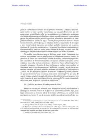 Keimelion - revisão de textos

keimelion@gmail.com

INTRODUÇÃO À LINGUÍSTICA

261

guística Estrutural saussuriana: em um primeiro momento, o interesse predominante voltava-se para a análise transfrástica, ou seja, para fenômenos que não
conseguiam ser explicados pelas teorias sintáticas e/ou pelas teorias semânticas
que ¿cassem limitadas ao nível da frase; em um segundo momento, com a euforia
provocada pelo sucesso da gramática gerativa, postulou-se a descrição da competência textual do falante, ou seja, a construção de gramáticas textuais; em um
terceiro momento, o texto passa a ser estudado dentro de seu contexto de produção
e a ser compreendido não como um produto acabado, mas como um processo,
resultado de operações comunicativas e processos linguísticos em situações sociocomunicativas; parte-se, assim, para a elaboração de uma teoria do texto. Falemos agora um pouco mais detalhadamente de cada um destes momentos.
Na análise transfrástica, parte-se da frase para o texto. Exatamente por
estarem preocupados com as relações que se estabelecem entre as frases e os
períodos, de forma que construa uma unidade de sentido, os estudiosos perceberam a existência de fenômenos que não conseguiam ser explicados pelas teorias
sintáticas e/ou pelas teorias semânticas: o fenômeno da co-referenciação,4 por
exemplo, ultrapassa a fronteira da frase e só pode ser melhor compreendido no
interior do texto. Antes de passarmos à análise do exemplo a seguir, faz-se necessário observar que neste primeiro momento de constituição da Linguística
Textual, um dos principais conceitos de texto era o de Harweg (1968), a¿rmando que um texto era “uma sequência pronominal ininterrupta”5 e que uma de
suas principais características era o fenômeno do múltiplo referenciamento.6 Um
outro conceito de texto importante era o de Isenberg (1970): um texto era de¿nido como uma “sequência coerente de enunciados”.7
(1) “Pedro foi ao cinema. Ele não gostou do ¿lme.”
Observar esse trecho, adotando uma perspectiva textual, signi¿ca olhar o
emprego do pronome pessoal de 3ª. pessoa de uma forma diferente. Aqui, a relação entre nome e pronome não é de simples substituição, no sentido mais
corriqueiro do termo. O uso do pronome está fornecendo ao ouvinte/leitor ins4. Para um maior aprofundamento nos estudos sobre referenciação, ver Koch (1989, 1997, 1999a, 1999c),
Marcuschi e Koch (1998a, 1998b), Marcuschi (1998b, 1999c).
5. Harweg (1968) é citado em Fávero e Koch, 1988, p. 13 (título original, 1983).
6. O fenômeno do múltiplo referenciamento diz respeito ao fato de que o referente textual (aquilo sobre
o que se fala) encontra-se retomado, ao longo do texto, de diferentes formas. Trataremos um pouco mais aplicadamente desse fenômeno, mais adiante, no item sobre coesão textual.
7. Isenberg (1970) é citado em Fávero e Koch, 1988, p. 13.

http://www.keimelion.com.br

 