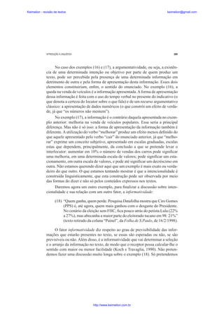 Keimelion - revisão de textos

keimelion@gmail.com

INTRODUÇÃO À LINGUÍSTICA

289

No caso dos exemplos (16) e (17), a argumentatividade, ou seja, a existência de uma determinada intenção ou objetivo por parte de quem produz um
texto, pode ser percebida pela presença de uma determinada informação em
detrimento de outra e pela forma de apresentação desta informação. Esses dois
elementos constituiriam, en¿m, o sentido do enunciado. No exemplo (16), a
queda na venda de veículos é a informação apresentada. A forma de apresentação
dessa informação é feita com o uso do tempo verbal no presente do indicativo (o
que denota a certeza do locutor sobre o que fala) e de um recurso argumentativo
clássico: a apresentação de dados numéricos (o que constrói um efeito de verdade, já que “os números não mentem”).
No exemplo (17), a informação é o contrário daquela apresentada no exemplo anterior: melhoria na venda de veículos populares. Essa seria a principal
diferença. Mas não é só isso: a forma de apresentação da informação também é
diferente. A utilização do verbo “melhorar” produz um efeito menos de¿nido do
que aquele apresentado pelo verbo “cair” do enunciado anterior, já que “melhorar” exprime um conceito subjetivo, apresentado em escalas graduadas, escalas
estas que dependem, principalmente, da conclusão a que se pretende levar o
interlocutor: aumentar em 10% o número de vendas dos carros pode signi¿car
uma melhoria, em uma determinada escala de valores; pode signi¿car um estacionamento, em outra escala de valores, e pode até signi¿car um decréscimo em
outra. Não estamos querendo dizer aqui que um exemplo é mais exato ou verdadeiro do que outro. O que estamos tentando mostrar é que a intencionalidade é
construída linguisticamente, que esta construção pode ser observada por meio
das formas do dizer e não só pelos conteúdos expressos nos textos.
Daremos agora um outro exemplo, para ¿nalizar a discussão sobre intencionalidade e sua relação com um outro fator, a informatividade:
(18) “Quem ganha, quem perde. Pesquisa Datafolha mostra que Ciro Gomes
(PPS) é, até agora, quem mais ganhou com o desgaste do Presidente.
No cenário da eleição sem FHC, ¿ca pouco atrás do petista Lula (22%
a 27%), mas abocanha a maior parte do eleitorado tucano em 98: 21%”
(texto retirado da coluna “Painel”, da Folha de S.Paulo, de 16/2/1998).
O fator informatividade diz respeito ao grau de previsibilidade das informações que estarão presentes no texto, se essas são esperadas ou não, se são
previsíveis ou não. Além disso, é a informatividade que vai determinar a seleção
e o arranjo da informação no texto, de modo que o receptor possa calcular-lhe o
sentido com maior ou menor facilidade (Koch e Travaglia, 1990). Não pretendemos fazer uma discussão muito longa sobre o exemplo (18). Só pretendemos

http://www.keimelion.com.br

 