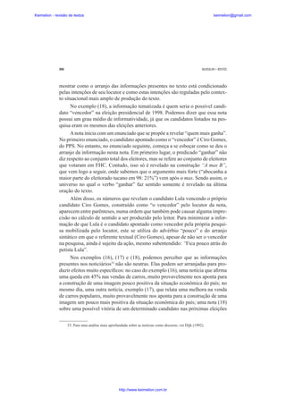 Keimelion - revisão de textos

keimelion@gmail.com

290

MUSSALIM • BENTES

mostrar como o arranjo das informações presentes no texto está condicionado
pelas intenções de seu locutor e como estas intenções são reguladas pelo contexto situacional mais amplo de produção do texto.
No exemplo (18), a informação tematizada é quem seria o possível candidato “vencedor” na eleição presidencial de 1998. Podemos dizer que essa nota
possui um grau médio de informatividade, já que os candidatos listados na pesquisa eram os mesmos das eleições anteriores.
A nota inicia com um enunciado que se propõe a revelar “quem mais ganha”.
No primeiro enunciado, o candidato apontado como o “vencedor” é Ciro Gomes,
do PPS. No entanto, no enunciado seguinte, começa a se esboçar como se deu o
arranjo da informação nesta nota. Em primeiro lugar, o predicado “ganhar” não
diz respeito ao conjunto total dos eleitores, mas se refere ao conjunto de eleitores
que votaram em FHC. Contudo, isso só é revelado na construção “A mas B”,
que vem logo a seguir, onde sabemos que o argumento mais forte (“abocanha a
maior parte do eleitorado tucano em 98: 21%”) vem após o mas. Sendo assim, o
universo no qual o verbo “ganhar” faz sentido somente é revelado na última
oração do texto.
Além disso, os números que revelam o candidato Lula vencendo o próprio
candidato Ciro Gomes, construído como “o vencedor” pelo locutor da nota,
aparecem entre parênteses, numa ordem que também pode causar alguma imprecisão no cálculo de sentido a ser produzido pelo leitor. Para minimizar a informação de que Lula é o candidato apontado como vencedor pela própria pesquisa mobilizada pelo locutor, este se utiliza do advérbio “pouco” e do arranjo
sintático em que o referente textual (Ciro Gomes), apesar de não ser o vencedor
na pesquisa, ainda é sujeito da ação, mesmo subentendido: “Fica pouco atrás do
petista Lula”.
Nos exemplos (16), (17) e (18), podemos perceber que as informações
presentes nos noticiários53 não são neutras. Elas podem ser arranjadas para produzir efeitos muito especí¿cos: no caso do exemplo (16), uma notícia que a¿rma
uma queda em 45% nas vendas de carros, muito provavelmente nos aponta para
a construção de uma imagem pouco positiva da situação econômica do país; no
mesmo dia, uma outra notícia, exemplo (17), que relata uma melhora na venda
de carros populares, muito provavelmente nos aponta para a construção de uma
imagem um pouco mais positiva da situação econômica do país; uma nota (18)
sobre uma possível vitória de um determinado candidato nas próximas eleições
53. Para uma análise mais aprofundada sobre as notícias como discurso, ver Dijk (1992).

http://www.keimelion.com.br

 