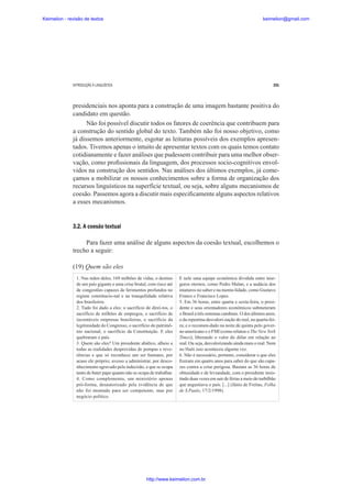 Keimelion - revisão de textos

keimelion@gmail.com

INTRODUÇÃO À LINGUÍSTICA

291

presidenciais nos aponta para a construção de uma imagem bastante positiva do
candidato em questão.
Não foi possível discutir todos os fatores de coerência que contribuem para
a construção do sentido global do texto. Também não foi nosso objetivo, como
já dissemos anteriormente, esgotar as leituras possíveis dos exemplos apresentados. Tivemos apenas o intuito de apresentar textos com os quais temos contato
cotidianamente e fazer análises que pudessem contribuir para uma melhor observação, como pro¿ssionais da linguagem, dos processos socio-cognitivos envolvidos na construção dos sentidos. Nas análises dos últimos exemplos, já começamos a mobilizar os nossos conhecimentos sobre a forma de organização dos
recursos linguísticos na superfície textual, ou seja, sobre alguns mecanismos de
coesão. Passemos agora a discutir mais especi¿camente alguns aspectos relativos
a esses mecanismos.

3.2. A coesão textual
Para fazer uma análise de alguns aspectos da coesão textual, escolhemos o
trecho a seguir:
(19) Quem são eles
1. Nas mãos deles, 169 milhões de vidas, o destino
de um país gigante e uma crise brutal, com risco até
de congestões capazes de ferimentos profundos no
regime constitucio-nal e na tranquilidade relativa
dos brasileiros.
2. Tudo foi dado a eles: o sacrifício de direi-tos, o
sacrifício de milhões de empregos, o sacrifício de
incontáveis empresas brasileiras, o sacrifício da
legitimidade do Congresso, o sacrifício do patrimônio nacional, o sacrifício da Constituição. E eles
quebraram o país.
3. Quem são eles? Um presidente abúlico, alheio a
todas as realidades desprovidas de pompas e reverências e que só reconhece um ser humano, por
acaso ele próprio; avesso a administrar, por desconhecimento agravado pela indecisão, e que se ocupa
tanto de bater papo quanto não se ocupa de trabalhar.
4. Como complemento, um ministério apenas
pró-forma, desautorizado pela evidência de que
não foi montado para ser competente, mas por
negócio político.

E nele uma equipe econômica dividida entre inseguros eternos, como Pedro Malan, e a audácia dos
imaturos no saber e na menta-lidade, como Gustavo
Franco e Francisco Lopes.
5. Em 36 horas, entre quarta e sexta-feira, o presidente e seus orientadores econômicos submeteram
o Brasil a três sistemas cambiais. O dos últimos anos;
o da repentina desvalori-zação do real, na quarta-feira; e o recomen-dado na noite de quinta pelo governo americano e o FMI (como relatou o The New York
Times), liberando o valor do dólar em relação ao
real. Ou seja, desvalorizando ainda mais o real. Nem
no Haiti isso aconteceu alguma vez.
6. Não é necessário, portanto, considerar o que eles
¿zeram em quatro anos para saber do que são capazes contra a crise perigosa. Bastam as 36 horas de
obtusidade e de leviandade, com o presidente insistindo duas vezes em sair de férias a meio do turbilhão
que angustiava o país. [...] (Jânio de Freitas, Folha
de S.Paulo, 17/2/1998).

http://www.keimelion.com.br

 