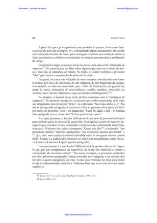 Keimelion - revisão de textos

keimelion@gmail.com

292

MUSSALIM • BENTES

A partir de agora, principalmente por questões de espaço, tentaremos fazer
a análise do texto do exemplo (19), considerando alguns mecanismos de coesão
utilizados pelo locutor do texto, para conseguir construir sua avaliação sobre os
fatos econômicos e políticos acontecidos na semana que precedeu a publicação
do artigo.
Em primeiro lugar, o locutor inicia seu texto com uma certa “estratégia de
suspense”. Ele anuncia que vai falar sobre algumas pessoas (ver o título do artigo), mas não as identi¿ca de pronto. No título, o locutor mobiliza o pronome
“eles” para iniciar a construção do referente textual.
Em geral, os textos são iniciados de outra maneira, introduzindo o referente textual por meio de um nome, de um sintagma, de um fragmento de oração,
uma oração, ou todo um enunciado, que, “além de fornecerem, em grande número de casos, instruções de concordância, contêm, também, instruções de
sentido, isto é, fazem referência a algo no mundo extralinguístico”.54
No entanto, o locutor desse texto prefere continuar com a “estratégia de
suspense”. No primeiro parágrafo, as pessoas que serão tematizadas pelo texto
são designadas pelo pronome “deles”, na expressão “Nas mãos deles [...]”. No
início do segundo parágrafo, o locutor se refere às pessoas sobre quem vai falar
por meio do pronome “eles”, no enunciado “Tudo foi dado a eles”. E ¿naliza
esse parágrafo com o enunciado “E eles quebraram o país”.
Até aqui, portanto, o locutor utilizou-se do recurso da pronominalização
para atribuir ações às pessoas de quem fala. Será apenas a partir do terceiro parágrafo que o locutor vai nos desvendar o mistério sobre a identidade do referente textual. O locutor faz, então, a pergunta: “Quem são eles?”, e responde: “um
presidente abúlico” (terceiro parágrafo); “um ministério apenas pró-forma” e
“[...] e, nele, uma equipe econômica dividida entre os inseguros eternos, como
Pedro Malan, e a audácia dos imaturos no saber e na mentalidade, como Gustavo Franco e Francisco Lopes” (quarto parágrafo).
Esse mecanismo é o que Koch (1989) chamará de coesão referencial: “aquela em que um componente da superfície do texto faz remissão a outro(s)
elemento(s) do universo textual”.55 No nosso exemplo, os pronomes utilizados
nos dois primeiros parágrafos fazem remissão aos sintagmas e às orações dos
terceiro e quarto parágrafos do texto. Como essa remissão foi feita para frente
no texto, é denominada catafórica. Podemos dizer que esse texto teve um início
catafórico.
54. Koch, I. G. V. A coesão textual. São Paulo: Contexto, 1989. p. 34.
55. Koch, 1989, p. 30.

http://www.keimelion.com.br

 