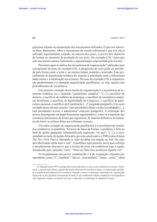 Keimelion - revisão de textos

keimelion@gmail.com

294

MUSSALIM • BENTES

guiremos adiante na enumeração dos mecanismos utilizados. O que nos interessa dizer, ¿nalmente, sobre o mecanismo da coesão referencial é que este não é
utilizado ingenuamente, estando, na maioria dos casos, a serviço dos objetivos
do locutor no momento da produção de seu texto. No exemplo (19), vimos que
este mecanismo apoiou fortemente a argumentação empreendida pelo locutor.
Passemos agora à análise dos mecanismos de sequenciação56 utilizados para
a progressão do texto do exemplo (19). A progressão do texto pode ser percebida pela forma como o tema é, ao mesmo tempo, mantido e renovado. Este procedimento de manutenção temática diz respeito à articulação entre a informação
dada (tema) e a informação nova (rema). No caso do exemplo (19), a sequenciação predominante é a chamada sequenciação parafrástica, ou seja, aquela com
procedimentos de recorrência.
Um primeiro exemplo dessa forma de sequenciação é a recorrência de estruturas sintáticas ou o chamado “paralelismo sintático”: “[...] o sacrifício de
direitos, o sacrifício de milhões de empregos, o sacrifício de incontáveis empresas brasileiras, o sacrifício da legitimidade do Congresso, o sacrifício do patrimônio nacional, o sacrifício da Constituição [...]” (segundo parágrafo). Um outro
exemplo desse mesmo recurso: “(um presidente) alheio a todas as realidades [...],
(um presidente) avesso a administrar” (terceiro parágrafo). A reiteração dos
termos desempenha um papel fortemente argumentativo, como se a repetição das
estruturas funcionasse de forma que registrasse, de maneira de¿nitiva, na memória do leitor, as críticas feitas aos referentes textuais.
Um outro exemplo de sequenciação parafrástica é a recorrência de conteúdos semânticos ou paráfrase. No texto de Jânio de Freitas, a paráfrase é feita no
¿nal do quinto parágrafo, introduzida pela expressão “ou seja”: “[...] e o recomendado na noite de quinta-feira pelo governo americano e o FMI (como relatou
The New York Times), liberando o valor do dólar em relação ao real. Ou seja,
desvalorizando ainda mais o real”. A paráfrase aqui presente serve para reforçar
o encadeamento discursivo que o locutor do texto vai estabelecer logo a seguir,
introduzido pelo operador “nem”: “Nem no Haiti isso aconteceu alguma vez”.
O encadeamento discursivo estabelecido é o de conjunção, efetuado por
operadores, como “é”, “também”, “não só... mas também”, “tanto... como”, “além
56. Segundo Koch (1997), a progressão textual pode fazer-se com ou sem elementos recorrentes. Temos,
assim, a sequenciação frástica, quando não há procedimentos de recorrência estrita, e a sequenciação parafrástica, quando há procedimentos de recorrência. Segundo a autora, os principais mecanismos de sequenciação
frástica são os que garantem a manutenção do tema, os que estabelecem relações semânticas e/ou pragmáticas
entre segmentos maiores ou menores do texto, a ordenação e a articulação de sequências textuais.

http://www.keimelion.com.br

 