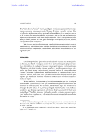 Keimelion - revisão de textos

keimelion@gmail.com

INTRODUÇÃO À LINGUÍSTICA

295

de”, “além disso”, “ainda”, “nem”, que ligam enunciados que constituem argumentos para uma mesma conclusão. No caso de nosso exemplo, o relato feito
pelo locutor, ao longo do quinto parágrafo, só servirá de reforço para o argumento de incompetência e má-gestão dos governantes ante a crise que se abateu sobre
o país naquela semana. Além disso, implicitamente, coloca esta gestão em comparação com o governo do Haiti, país famoso por suas injustiças sociais, violências e instabilidade econômica.
Não tivemos a pretensão de esgotar a análise dos recursos coesivos presentes nesse texto. Apenas estivemos fazendo um exercício de observação de alguns
recursos coesivos importantes, mobilizados pelo locutor na construção de sua
argumentação.

4. CONCLUSÃO

Este texto pretendeu apresentar resumidamente o que a área de Linguística Textual, no Brasil, conseguiu desenvolver teoricamente para propiciar análises sistemáticas de produções textuais sociocognitivamente contextualizadas.
Além disso, o texto pretendeu oferecer uma breve revisão dos conceitos e categorias que foram sendo elaborados ao longo da história de construção deste
campo. Estivemos explorando até aqui basicamente os conceitos de coerência
e coesão textuais, conceitos esses que são considerados imprescindíveis para
aqueles que pretendem trabalhar com níveis textuais e/ou discursivos de realização da língua.
Nesta conclusão, pretendemos apontar alguns aspectos que não foram problematizados e/ou discutidos, mas que também fazem parte dos interesses dos
analistas do texto/discurso. Por exemplo, não tratamos aqui das atividades de
produção do texto falado. Já há, sobre o português brasileiro, uma vasta produção
acadêmica que discute as principais estratégias de processamento textual nesta
modalidade.57 Também têm sido publicados estudos voltados para as relações
entre análise do texto/discurso e o desenvolvimento da competência textual e/ou
discursiva na escola.58
57. Ver os trabalhos sobre a organização textual-interativa, presentes nos seis volumes da Gramática do
Português Falado, publicados pela Editora da Unicamp. Além disso, ver o capítulo Análise da Conversação
no volume 2 desta obra.
58. Ver os trabalhos de Geraldi (1984 e 1991), Costa Val (1991), Bastos e Mattos (1986), Bastos (1994),
Ramos (1997), Castilho (1998).

http://www.keimelion.com.br

 