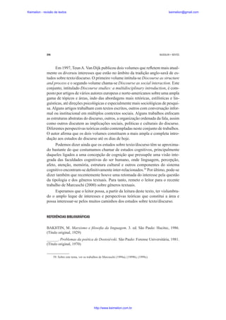 Keimelion - revisão de textos

keimelion@gmail.com

296

MUSSALIM • BENTES

Em 1997, Teun A. Van Dijk publicou dois volumes que reÀetem mais atualmente os diversos interesses que estão no âmbito da tradição anglo-saxã de estudos sobre texto/discurso. O primeiro volume intitula-se Discourse as structure
and process e o segundo volume chama-se Discourse as social interaction. Este
conjunto, intitulado Discourse studies: a multidisciplinary introduction, é composto por artigos de vários autores europeus e norte-americanos sobre uma ampla
gama de tópicos e áreas, indo das abordagens mais retóricas, estilísticas e linguísticas, até direções psicológicas e especialmente mais sociológicas de pesquisa. Alguns artigos trabalham com textos escritos, outros com conversação informal ou institucional em múltiplos contextos sociais. Alguns trabalhos enfocam
as estruturas abstratas do discurso, outros, a organização ordenada da fala, assim
como outros discutem as implicações sociais, políticas e culturais do discurso.
Diferentes perspectivas teóricas estão contempladas neste conjunto de trabalhos.
O autor a¿rma que os dois volumes constituem a mais ampla e completa introdução aos estudos do discurso até os dias de hoje.
Podemos dizer ainda que os estudos sobre texto/discurso têm se aproximado bastante do que costumamos chamar de estudos cognitivos, principalmente
daqueles ligados a uma concepção de cognição que pressupõe uma visão integrada das faculdades cognitivas do ser humano, onde linguagem, percepção,
afeto, atenção, memória, estrutura cultural e outros componentes do sistema
cognitivo encontram-se de¿nitivamente inter-relacionados.59 Por último, pode-se
dizer também que recentemente houve uma retomada do interesse pela questão
da tipologia e dos gêneros textuais. Para tanto, remeto o leitor para o recente
trabalho de Marcuschi (2000) sobre gêneros textuais.
Esperamos que o leitor possa, a partir da leitura deste texto, ter vislumbrado o amplo leque de interesses e perspectivas teóricas que constitui a área e
possa interessar-se pelos muitos caminhos dos estudos sobre texto/discurso.

REFERÊNCIAS BIBLIOGRÁFICAS
BAKHTIN, M. Marxismo e ¿loso¿a da linguagem. 3. ed. São Paulo: Hucitec, 1986.
(Título original, 1929)
______. Problemas da poética de Dostoiévski. São Paulo: Forense Universitária, 1981.
(Título original, 1970)

59. Sobre este tema, ver os trabalhos de Marcuschi (1999a), (1999b), (1999c).

http://www.keimelion.com.br

 