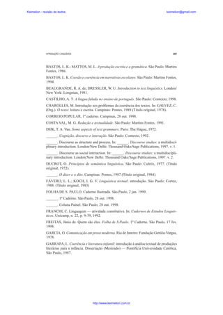Keimelion - revisão de textos

keimelion@gmail.com

INTRODUÇÃO À LINGUÍSTICA

297

BASTOS, L. K.; MATTOS, M. L. A produção escrita e a gramática. São Paulo: Martins
Fontes, 1986.
BASTOS, L. K. Coesão e coerência em narrativas escolares. São Paulo: Martins Fontes,
1994.
BEAUGRANDE, R. A. de; DRESSLER, W. U. Introduction to text linguistics. London/
New York: Longman, 1981.
CASTILHO, A. T. A língua falada no ensino de português. São Paulo: Contexto, 1998.
CHAROLLES, M. Introdução aos problemas da coerência dos textos. In: GALVEZ, C.
(Org.). O texto: leitura e escrita. Campinas: Pontes, 1989 (Título original, 1978).
CORREIO POPULAR, 1º caderno. Campinas, 28 out. 1998.
COSTA VAL, M. G. Redação e textualidade. São Paulo: Martins Fontes, 1991.
DIJK, T. A. Van. Some aspects of text grammars. Paris: The Hague, 1972.
______. Cognição, discurso e interação. São Paulo: Contexto, 1992.
______. Discourse as structure and process. In: ______. Discourse studies: a multidisciplinary introduction. London/New Delhi: Thousand Oaks/Sage Publications, 1997. v. 1.
______. Discourse as social interaction. In: ______. Discourse studies: a multidisciplinary introduction. London/New Delhi: Thousand Oaks/Sage Publications, 1997. v. 2.
DUCROT, O. Princípios de semântica linguística. São Paulo: Cultrix, 1977. (Título
original, 1972).
______. O dizer e o dito. Campinas: Pontes, 1987 (Título original, 1984).
FÁVERO, L. L.; KOCH, I. G. V. Linguística textual: introdução. São Paulo: Cortez,
1988. (Título original, 1983)
FOLHA DE S. PAULO. Caderno Ilustrada. São Paulo, 2 jan. 1999.
______. 1º Caderno. São Paulo, 28 out. 1998.
______. Coluna Painel. São Paulo, 28 out. 1998.
FRANCHI, C. Linguagem — atividade constitutiva. In: Cadernos de Estudos Linguísticos, Unicamp, n. 22, p. 9-39, 1992.
FREITAS, Jânio de. Quem são eles. Folha de S.Paulo. 1º Caderno. São Paulo, 17 fev.
1998.
GARCIA, O. Comunicação em prosa moderna. Rio de Janeiro: Fundação Getúlio Vargas,
1978.
GARRAFA, L. Coerência e literatura infantil: introdução à análise textual de produções
literárias para a infância. Dissertação (Mestrado) — Pontifícia Universidade Católica,
São Paulo, 1987.

http://www.keimelion.com.br

 