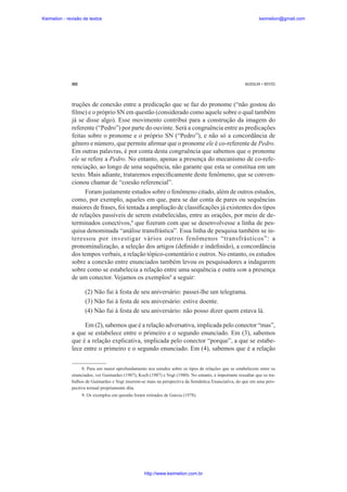 Keimelion - revisão de textos

keimelion@gmail.com

262

MUSSALIM • BENTES

truções de conexão entre a predicação que se faz do pronome (“não gostou do
¿lme) e o próprio SN em questão (considerado como aquele sobre o qual também
já se disse algo). Esse movimento contribui para a construção da imagem do
referente (“Pedro”) por parte do ouvinte. Será a congruência entre as predicações
feitas sobre o pronome e o próprio SN (“Pedro”), e não só a concordância de
gênero e número, que permite a¿rmar que o pronome ele é co-referente de Pedro.
Em outras palavras, é por conta desta congruência que sabemos que o pronome
ele se refere a Pedro. No entanto, apenas a presença do mecanismo de co-referenciação, ao longo de uma sequência, não garante que esta se constitua em um
texto. Mais adiante, trataremos especi¿camente deste fenômeno, que se convencionou chamar de “coesão referencial”.
Foram justamente estudos sobre o fenômeno citado, além de outros estudos,
como, por exemplo, aqueles em que, para se dar conta de pares ou sequências
maiores de frases, foi tentada a ampliação de classi¿cações já existentes dos tipos
de relações passíveis de serem estabelecidas, entre as orações, por meio de determinados conectivos,8 que ¿zeram com que se desenvolvesse a linha de pesquisa denominada “análise transfrástica”. Essa linha de pesquisa também se interessou por investigar vários outros fenômenos “transfrásticos”: a
pronominalização, a seleção dos artigos (de¿nido e inde¿nido), a concordância
dos tempos verbais, a relação tópico-comentário e outros. No entanto, os estudos
sobre a conexão entre enunciados também levou os pesquisadores a indagarem
sobre como se estabelecia a relação entre uma sequência e outra sem a presença
de um conector. Vejamos os exemplos9 a seguir:
(2) Não fui à festa de seu aniversário: passei-lhe um telegrama.
(3) Não fui à festa de seu aniversário: estive doente.
(4) Não fui à festa de seu aniversário: não posso dizer quem estava lá.
Em (2), sabemos que é a relação adversativa, implicada pelo conector “mas”,
a que se estabelece entre o primeiro e o segundo enunciado. Em (3), sabemos
que é a relação explicativa, implicada pelo conector “porque”, a que se estabelece entre o primeiro e o segundo enunciado. Em (4), sabemos que é a relação
8. Para um maior aprofundamento nos estudos sobre os tipos de relações que se estabelecem entre os
enunciados, ver Guimarães (1987), Koch (1987) e Vogt (1980). No entanto, é importante ressaltar que os trabalhos de Guimarães e Vogt inserem-se mais na perspectiva da Semântica Enunciativa, do que em uma perspectiva textual propriamente dita.
9. Os exemplos em questão foram retirados de Garcia (1978).

http://www.keimelion.com.br

 