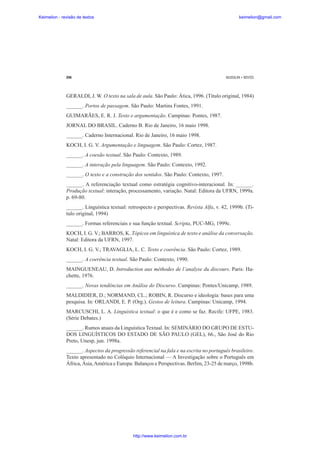 Keimelion - revisão de textos

keimelion@gmail.com

298

MUSSALIM • BENTES

GERALDI, J. W. O texto na sala de aula. São Paulo: Ática, 1996. (Título original, 1984)
______. Portos de passagem. São Paulo: Martins Fontes, 1991.
GUIMARÃES, E. R. J. Texto e argumentação. Campinas: Pontes, 1987.
JORNAL DO BRASIL. Caderno B. Rio de Janeiro, 16 maio 1998.
______. Caderno Internacional. Rio de Janeiro, 16 maio 1998.
KOCH, I. G. V. Argumentação e linguagem. São Paulo: Cortez, 1987.
______. A coesão textual. São Paulo: Contexto, 1989.
______. A interação pela linguagem. São Paulo: Contexto, 1992.
______. O texto e a construção dos sentidos. São Paulo: Contexto, 1997.
______. A referenciação textual como estratégia cognitivo-interacional. In: ______.
Produção textual: interação, processamento, variação. Natal: Editora da UFRN, 1999a.
p. 69-80.
______. Linguística textual: retrospecto e perspectivas. Revista Alfa, v. 42, 1999b. (Titulo original, 1994)
______. Formas referenciais e sua função textual. Scripta, PUC-MG, 1999c.
KOCH, I. G. V.; BARROS, K. Tópicos em linguística de texto e análise da conversação.
Natal: Editora da UFRN, 1997.
KOCH, I. G. V.; TRAVAGLIA, L. C. Texto e coerência. São Paulo: Cortez, 1989.
______. A coerência textual. São Paulo: Contexto, 1990.
MAINGUENEAU, D. Introduction aux méthodes de l’analyse du discours. Paris: Hachette, 1976.
______. Novas tendências em Análise do Discurso. Campinas: Pontes/Unicamp, 1989.
MALDIDIER, D.; NORMAND, CL.; ROBIN, R. Discurso e ideologia: bases para uma
pesquisa. In: ORLANDI, E. P. (Org.). Gestos de leitura. Campinas: Unicamp, 1994.
MARCUSCHI, L. A. Linguística textual: o que é e como se faz. Recife: UFPE, 1983.
(Série Debates.)
______. Rumos atuais da Linguística Textual. In: SEMINÁRIO DO GRUPO DE ESTUDOS LINGUÍSTICOS DO ESTADO DE SÃO PAULO (GEL), 66., São José do Rio
Preto, Unesp, jun. 1998a.
______. Aspectos da progressão referencial na fala e na escrita no português brasileiro.
Texto apresentado no Colóquio Internacional — A Investigação sobre o Português em
África, Ásia, América e Europa: Balanços e Perspectivas. Berlim, 23-25 de março, 1998b.

http://www.keimelion.com.br

 