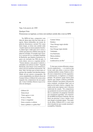 Keimelion - revisão de textos

keimelion@gmail.com

300

MUSSALIM • BENTES

Veja, 6 de janeiro de 1999
Qualquer Nota
Pretensiosas ou ingênuas, as letras sem nenhum sentido dão o tom na MPB
Na MPB de hoje, compositor com
falta de ideias para uma boa letra não se
aperta. Basta embaralhar um monte de
palavras desconexas e pronto! Por causa
deste truque, as letras sem sentido estão
virando mania na música popular brasileira. Basta ligar o rádio para ouvir versos e
refrões que parecem colhidos num jogo de
palavras cruzadas. O exemplo mais recente é o sucesso Só Love, da dupla Claudinho
& Buchecha, que disputa os primeiros lugares em execução nas FMs do país. A
certa altura, ouve-se a seguinte pérola:
“Venero demais o meu prazer/ Controlo o
calendário sem utilizar as mãos”. Segundo
Buchecha, autor destes versos misteriosos,
trata-se de um manifesto antionanista. Ah,
bom. Não é de hoje que as letras mais esquisitas são cantadas com absoluta naturalidade até por autores consagrados. Há
versos estapafúrdios nos últimos discos de
Caetano Veloso e Gilberto Gil, assim como
naqueles dos compositores da nova geração. Como Carlinhos Brown (veja os trechos em destaque).

Gilberto Gil
Átimo de pó
“Entre agora e o eon
O íon e o Órion
A lua e o magnéton
Entre a estrela e o elétron
Entre o glóbulo e o globo blue”

Caetano Veloso
Doideca
“Gay Chicago negro alemão
Bossa nova
Gay Chicago negro alemão
Timbalada...
Lira Paulistana
Música doideca
Funk carioca
Londresselvas em Àor”

É claro que existem diferentes categorias de compositores — e os motivos que
levam cada uma delas a escrever letras
estranhas também variam. Podem-se dividir esses compositores em três segmentos:
os pretensiosos, os ingênuos e os despreparados. Do primeiro grupo fazem parte
aqueles que julgam conhecer profundamente o idioma e sua sintaxe. De posse de
tanta erudição, acreditam lidar com as
palavras de modo criativo, original, buscando assim uma ruptura com o discurso
tradicional de canção. “Os compositores
que produzem em um nível mais cultivado
não se contentam em perpetuar fórmulas
que consideram esgotadas”, diz o historiador da MPB José Ramos Tinhorão. Daí sua
ânsia em procurar o novo, muitas vezes
sem chegar a resultado algum. “Em matéria de ideias, Gilberto Gil é o vazio mais
cheio de palavras que se pode encontrar”,
exempli¿ca Tinhorão.

http://www.keimelion.com.br

 