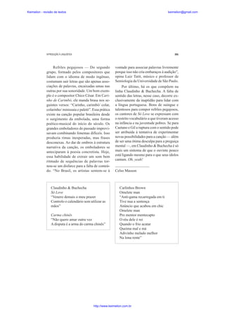 Keimelion - revisão de textos

keimelion@gmail.com

INTRODUÇÃO À LINGUÍSTICA

301

Refrões pegajosos — Do segundo
grupo, formado pelos compositores que
lidam com o idioma de modo ingênuo,
costumam sair letras que são apenas associações de palavras, encaixadas umas nas
outras por sua sonoridade. Um bom exemplo é o compositor Chico César. Em Carinho de Carimbó, ele manda brasa nos seguintes versos: “Carinho, carimbó/ colar,
colarinho/ minissaia e paletó”. Essa prática
existe na canção popular brasileira desde
o surgimento da embolada, uma forma
poético-musical do início do século. Os
grandes emboladores do passado improvisavam combinando fonemas difíceis. Isso
produzia rimas inesperadas, mas frases
desconexas. Ao dar de ombros à estrutura
narrativa da canção, os emboladores se
anteciparam à poesia concretista. Hoje,
essa habilidade de extrair um som bem
ritmado de sequências de palavras tornou-se um disfarce para a falta de conteúdo. “No Brasil, os artistas sentem-se à

Claudinho & Buchecha
Só Love
“Venero demais o meu prazer
Controlo o calendário sem utilizar as
mãos”
Carma chinês
“Não quero amar outra vez
A disputa é a arma do carma chinês”

vontade para associar palavras livremente
porque isso não cria embaraços à audição”,
opina Luiz Tatit, músico e professor de
Semiologia da Universidade de São Paulo.
Por último, há os que compõem na
linha Claudinho & Buchecha. A falta de
sentido das letras, nesse caso, decorre exclusivamente da inaptidão para lidar com
a língua portuguesa. Bons de suingue e
talentosos para compor refrões pegajosos,
os cantores de Só Love se expressam com
o restrito vocabulário a que tiveram acesso
na infância e na juventude pobres. Se para
Caetano e Gil a ruptura com o sentido pode
ser atribuída à tentativa de experimentar
novas possibilidades para a canção — além
de ser uma ótima desculpa para a preguiça
mental —, em Claudinho & Buchecha é só
mais um sintoma de que o ouvinte pouco
está ligando mesmo para o que seus ídolos
cantam. Oh, yeah!
____________________
Celso Masson

Carlinhos Brown
Omelete man
“Anti-gama recarregada em ti
Tive nua a sentença
Anúncio que acabou em chic
Omelete man
Pro mentor mentecapto
O réu dele é rei
Quando o frio acatar
Queima mal e má
Adivinho melado melhor
Na lona rente”

http://www.keimelion.com.br

 