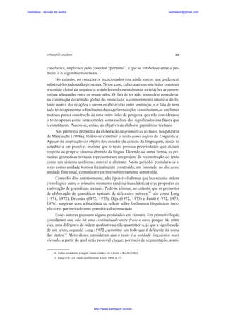 Keimelion - revisão de textos

keimelion@gmail.com

INTRODUÇÃO À LINGUÍSTICA

263

conclusiva, implicada pelo conector “portanto”, a que se estabelece entre o primeiro e o segundo enunciados.
No entanto, os conectores mencionados (ou ainda outros que pudessem
substituí-los) não estão presentes. Nesse caso, caberia ao ouvinte/leitor construir
o sentido global da sequência, estabelecendo mentalmente as relações argumentativas adequadas entre os enunciados. O fato de ter sido necessário considerar,
na construção do sentido global do enunciado, o conhecimento intuitivo do falante acerca das relações a serem estabelecidas entre sentenças, e o fato de nem
todo texto apresentar o fenômeno da co-referenciação, constituíram-se em fortes
motivos para a construção de uma outra linha de pesquisa, que não considerasse
o texto apenas como uma simples soma ou lista dos signi¿cados das frases que
o constituem. Passou-se, então, ao objetivo de elaborar gramáticas textuais.
Nas primeiras propostas de elaboração de gramáticas textuais, nas palavras
de Marcuschi (1998a), tentou-se construir o texto como objeto da Linguística.
Apesar da ampliação do objeto dos estudos da ciência da linguagem, ainda se
acreditava ser possível mostrar que o texto possuía propriedades que diziam
respeito ao próprio sistema abstrato da língua. Dizendo de outra forma, as primeiras gramáticas textuais representaram um projeto de reconstrução do texto
como um sistema uniforme, estável e abstrato. Neste período, postulava-se o
texto como unidade teórica formalmente construída, em oposição ao discurso,
unidade funcional, comunicativa e intersubjetivamente construída.
Como foi dito anteriormente, não é possível a¿rmar que houve uma ordem
cronológica entre o primeiro momento (análise transfrástica) e as propostas de
elaboração de gramáticas textuais. Pode-se a¿rmar, no entanto, que as propostas
de elaboração de gramáticas textuais de diferentes autores,10 tais como Lang
(1971, 1972), Dressler (1972, 1977), Dijk (1972, 1973) e Petö¿ (1972, 1973,
1976), surgiram com a ¿nalidade de reÀetir sobre fenômenos linguísticos inexplicáveis por meio de uma gramática do enunciado.
Esses autores possuem alguns postulados em comum. Em primeiro lugar,
consideram que não há uma continuidade entre frase e texto porque há, entre
eles, uma diferença de ordem qualitativa e não quantitativa, já que a signi¿cação
de um texto, segundo Lang (1972), constitui um todo que é diferente da soma
das partes.11 Além disso, consideram que o texto é a unidade linguística mais
elevada, a partir da qual seria possível chegar, por meio de segmentação, a uni10. Todos os autores a seguir foram citados em Fávero e Koch (1988).
11. Lang (1972) é citado em Fávero e Koch, 1988, p. 63.

http://www.keimelion.com.br

 