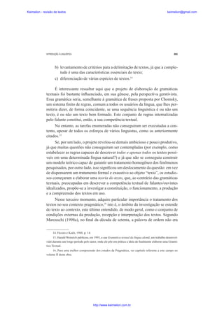 Keimelion - revisão de textos

keimelion@gmail.com

INTRODUÇÃO À LINGUÍSTICA

265

b) levantamento de critérios para a delimitação de textos, já que a completude é uma das características essenciais do texto;
c) diferenciação de várias espécies de textos.14
É interessante ressaltar aqui que o projeto de elaboração de gramáticas
textuais foi bastante inÀuenciado, em sua gênese, pela perspectiva gerativista.
Essa gramática seria, semelhante à gramática de frases proposta por Chomsky,
um sistema ¿nito de regras, comum a todos os usuários da língua, que lhes permitiria dizer, de forma coincidente, se uma sequência linguística é ou não um
texto, é ou não um texto bem formado. Este conjunto de regras internalizadas
pelo falante constitui, então, a sua competência textual.
No entanto, as tarefas enumeradas não conseguiram ser executadas a contento, apesar de todos os esforços de vários linguistas, como os anteriormente
citados.15
Se, por um lado, o projeto revelou-se demais ambicioso e pouco produtivo,
já que muitas questões não conseguiram ser contempladas (por exemplo, como
estabelecer as regras capazes de descrever todos e apenas todos os textos possíveis em uma determinada língua natural?) e já que não se conseguiu construir
um modelo teórico capaz de garantir um tratamento homogêneo dos fenômenos
pesquisados, por outro lado, isso signi¿cou um deslocamento da questão: em vez
de dispensarem um tratamento formal e exaustivo ao objeto “texto”, os estudiosos começaram a elaborar uma teoria do texto, que, ao contrário das gramáticas
textuais, preocupadas em descrever a competência textual de falantes/ouvintes
idealizados, propõe-se a investigar a constituição, o funcionamento, a produção
e a compreensão dos textos em uso.
Nesse terceiro momento, adquire particular importância o tratamento dos
textos no seu contexto pragmático,16 isto é, o âmbito da investigação se estende
do texto ao contexto, este último entendido, de modo geral, como o conjunto de
condições externas da produção, recepção e interpretação dos textos. Segundo
Marcuschi (1998a), no ¿nal da década de setenta, a palavra de ordem não era
14. Fávero e Koch, 1988, p. 14.
15. Harald Weinrich publicou, em 1993, a sua Gramática textual da língua alemã, um trabalho desenvolvido durante um longo período pelo autor, onde ele põe em prática a ideia de ¿nalmente elaborar uma Gramática Textual.
16. Para uma melhor compreensão dos estudos da Pragmática, ver capítulo referente a este campo no
volume II desta obra.

http://www.keimelion.com.br

 