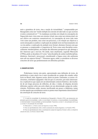 Keimelion - revisão de textos

keimelion@gmail.com

266

MUSSALIM • BENTES

mais a gramática de texto, mas a noção de textualidade,17 compreendida por
Beaugrande como um “modo múltiplo de conexão ativado toda vez que ocorrem
eventos comunicativos”.18 As mudanças ocorridas em relação às concepções de
língua (não mais vista como um sistema virtual, mas como um sistema atual, em
uso efetivo em contextos comunicativos), às concepções de texto (não mais
visto como um produto, mas como um processo), e em relação aos objetivos a
serem alcançados (a análise e explicação da unidade texto em funcionamento em
vez da análise e explicação da unidade texto formal, abstrata), ¿zeram com que
se passasse a compreender a Linguística de Texto como uma disciplina essencialmente interdisciplinar, em função das diferentes perspectivas que abrange e
dos interesses que a movem. Ou ainda, mais atualmente, segundo Marcuschi
(1998a), pode-se desenhar a LT como “uma disciplina de caráter multidisciplinar,
dinâmica, funcional e processual, considerando a língua como não autônoma
nem sob seu aspecto formal”.19 Passemos agora, então, a considerar os diversos
conceitos de texto que predominaram em diferentes períodos.

2. CONCEITO DE TEXTO

Poderíamos iniciar esta parte, apresentando uma de¿nição de texto, de
preferência a mais atual e/ou a mais reconhecida no campo dos estudos sobre
texto no Brasil, indo, digamos assim, direto ao ponto. Entretanto, se assim o ¿zéssemos, estaríamos apagando o fato de que os conceitos, por mais interessantes e explicativos que sejam em um determinado contexto histórico, são resultado de um longo processo de reÀexões, de idas e vindas, de disputas de/entre
diferentes sujeitos sobre um certo objeto em um determinado campo do conhecimento. Preferimos então, mesmo sacri¿cando um pouco o didatismo, tentar
revelar aqueles que acreditamos serem os pontos mais importantes desta história20
da construção do conceito de texto.
17. A noção de textualidade foi introduzida por Beaugrande e Dressler (1981), que propuseram sete
princípios gerais de textualidade, a saber: a) coesividade; b) coerência; c) intencionalidade; d) aceitabilidade;
e) informatividade; f) situacionalidade; g) intertextualidade. Trataremos, no item 3.1, dos princípios de b) a g)
e, no item 3.2, do princípio da coesividade.
18. Marcuschi, L. A. Rumos atuais da linguística textual, 1998a.
19. Para um aprofundamento sobre a relativa autonomia do sistema linguístico, ver Franchi (1992).
20. Para um aprofundamento sobre a constituição do campo da Linguística Textual e sobre a evolução do
conceito de texto, ver Fávero e Koch (1988).

http://www.keimelion.com.br

 