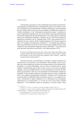 Keimelion - revisão de textos

keimelion@gmail.com

INTRODUÇÃO À LINGUÍSTICA

267

A partir daqui, passaremos a uma reordenação dos momentos anteriormente apresentados, considerando não a constituição do campo e seus objetivos, mas,
sim, a de¿nição de texto predominante. Podemos a¿rmar que, em uma primeira
fase dos estudos sobre textos, fase esta que engloba os trabalhos dos períodos da
“análise transfrástica” e da “elaboração de gramáticas textuais”, acreditava-se
que as propriedades de¿nidoras de um texto estariam expressas principalmente
na forma de organização do material linguístico. Em outras palavras, existiriam
então textos (sequências linguísticas coerentes em si) e não textos (sequências
linguísticas incoerentes em si). Segundo Koch (1997), nesta primeira fase, os
conceitos de texto variaram desde “unidade linguística (do sistema) superior à
frase” até “complexo de proposições semânticas”.21 A concepção que subjazia a
todas essas de¿nições era a de texto como uma estrutura acabada e pronta, como
“produto de uma competência linguística social e idealizada”.22 Um conceito de
texto que pode representar este período é o de Stammerjohann (1975):
O termo texto abrange tanto textos orais, como textos escritos que tenham como
extensão mínima dois signos linguísticos, um dos quais, porém, pode ser suprido
pela situação, no caso de textos de uma só palavra, como “Socorro!”, sendo sua
extensão máxima indeterminada.23

É possível perceber, nessa de¿nição, uma ênfase no aspecto material e/ou
formal do texto: sua extensão, seus constituintes. Nesse sentido, o texto é encarado como uma unidade que, apesar de teoricamente poder ser de tamanho indeterminado, é, em geral, delimitada, com um início e um ¿nal mais ou menos
explícito. Ainda fazendo parte da fase em que o texto é visto como um produto
acabado, como uma unidade formal a ser necessariamente circunscrita, há de¿nições que priorizam o fato de o texto apresentar um determinado conjunto de
conteúdos. Como exemplo, podemos citar aquela em que o texto é considerado
como “um complexo de proposições semânticas”. Weinrich (1971) ressalta que
os textos podem ser de¿nidos a partir de aspectos diversos: “a) a sequência coerente e consistente de signos linguísticos; b) a delimitação por interrupções
significativas na comunicação; c) o status do texto como maior unidade
linguística”.24 Essa de¿nição, apesar de considerar, ao mesmo tempo, vários
21. Koch, I. G. V. O texto e a construção dos sentidos. São Paulo: Contexto, 1997. p. 21.
22. Garrafa, L. Coerência e literatura infantil: introdução à análise textual de produções literárias. Dissertação (Mestrado) — Pontifícia Universidade Católica, São Paulo, 1987.
23. Stammerjohann (1975) é citado em Fávero e Koch, 1988, p. 18.
24. Weinreich (1971) é citado em Fávero e Koch, 1988, p. 22.

http://www.keimelion.com.br

 