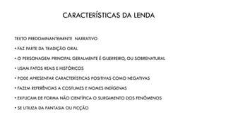 CARACTERÍSTICAS DA LENDA
TEXTO PREDOMINANTEMENTE NARRATIVO
• FAZ PARTE DA TRADIÇÃO ORAL
• O PERSONAGEM PRINCIPAL GERALMENTE É GUERREIRO, OU SOBRENATURAL
• USAM FATOS REAIS E HISTÓRICOS
• PODE APRESENTAR CARACTERÍSTICAS POSITIVAS COMO NEGATIVAS
• FAZEM REFERÊNCIAS A COSTUMES E NOMES INDÍGENAS
• EXPLICAM DE FORMA NÃO CIENTÍFICA O SURGIMENTO DOS FENÔMENOS
• SE UTILIZA DA FANTASIA OU FICÇÃO
 