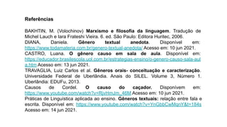 Referências
BAKHTIN, M. (Volochinov) Marxismo e filosofia da linguagem. Tradução de
Michel Lauch e Iara Frateshi Vieira. 6. ed. São Paulo: Editora Huritec, 2006.
DIANA, Daniela. Gênero textual anedota. Disponível em:
https://www.todamateria.com.br/genero-textual-anedota/ Acesso em: 10 jun 2021.
CASTRO, Luana. O gênero causo em sala de aula. Disponível em:
https://educador.brasilescola.uol.com.br/estrategias-ensino/o-genero-causo-sala-aul
a.htm Acesso em: 13 jun 2021.
TRAVAGLIA, Luiz Carlos et al. Gêneros orais- conceituação e caracterização.
Universidade Federal de Uberlândia. Anais do SILEL. Volume 3, Número 1.
Uberlândia: EDUFu, 2013.
Causos de Cordel. O causo do caçador. Disponívem em:
https://www.youtube.com/watch?v=RjvHmJm_46M Acesso em: 10 jun 2021.
Práticas de Linguística aplicada ao ensino. Gêneros textuais: relação entre fala e
escrita. Disponível em: https://www.youtube.com/watch?v=YnGbbCwMqnY&t=184s
Acesso em: 14 jun 2021.
 