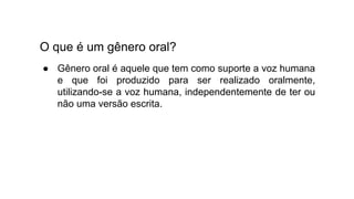 O que é um gênero oral?
● Gênero oral é aquele que tem como suporte a voz humana
e que foi produzido para ser realizado oralmente,
utilizando-se a voz humana, independentemente de ter ou
não uma versão escrita.
 