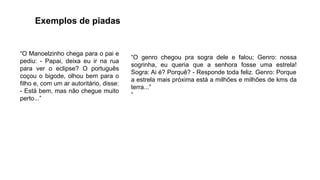 “O Manoelzinho chega para o pai e
pediu: - Papai, deixa eu ir na rua
para ver o eclipse? O português
coçou o bigode, olhou bem para o
filho e, com um ar autoritário, disse:
- Está bem, mas não chegue muito
perto...”
“O genro chegou pra sogra dele e falou; Genro: nossa
sogrinha, eu queria que a senhora fosse uma estrela!
Sogra: Ai é? Porquê? - Responde toda feliz. Genro: Porque
a estrela mais próxima está a milhões e milhões de kms da
terra...”
“
Exemplos de piadas
 