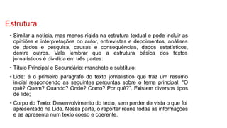 Estrutura
• Similar a notícia, mas menos rígida na estrutura textual e pode incluir as
opiniões e interpretações do autor, entrevistas e depoimentos, análises
de dados e pesquisa, causas e consequências, dados estatísticos,
dentre outros. Vale lembrar que a estrutura básica dos textos
jornalísticos é dividida em três partes:
• Título Principal e Secundário: manchete e subtítulo;
• Lide: é o primeiro parágrafo do texto jornalístico que traz um resumo
inicial respondendo as seguintes perguntas sobre o tema principal: “O
quê? Quem? Quando? Onde? Como? Por quê?”. Existem diversos tipos
de lide;
• Corpo do Texto: Desenvolvimento do texto, sem perder de vista o que foi
apresentado na Lide. Nessa parte, o repórter reúne todas as informações
e as apresenta num texto coeso e coerente.
 