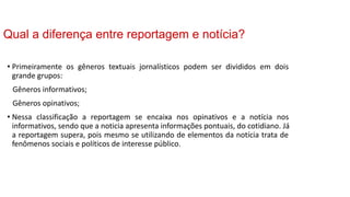Qual a diferença entre reportagem e notícia?
• Primeiramente os gêneros textuais jornalísticos podem ser divididos em dois
grande grupos:
Gêneros informativos;
Gêneros opinativos;
• Nessa classificação a reportagem se encaixa nos opinativos e a notícia nos
informativos, sendo que a noticia apresenta informações pontuais, do cotidiano. Já
a reportagem supera, pois mesmo se utilizando de elementos da notícia trata de
fenômenos sociais e políticos de interesse público.
 