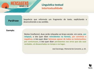 Paráfrase
Sequência que reformula um fragmento de texto, explicitando e
desenvolvendo o seu sentido.
Destas [mulheres], duas serão relaxadas ao braço secular, em carne, por
relapsas, e isto quer dizer reincidentes na heresia, por convictas e
negativas, e isto quer dizer teimosas apesar de todos os testemunhos,
por contumazes, e isto quer dizer persistentes nos erros que são suas
verdades, só desacertadas no tempo e no lugar.
José Saramago, Memorial do Convento, p. 65.
Exemplo:
Linguística textual
Intertextualidade
 