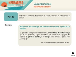Paródia
Imitação de um texto, deformando-o, com o propósito de ridicularizar ou
criticar.
Imitação de José Saramago, em Memorial do Convento, a partir de Os
Lusíadas:
«[…] e então uma grande voz se levanta, é um labrego de tanta idade já
que o não quiseram, e grita subindo a um valado que é púlpito de
rústicos, Ó glória de mandar, ó vã cobiça, ó rei infame, ó pátria sem
justiça […].»
José Saramago, Memorial do Convento, pp. 402.
Exemplo:
Linguística textual
Intertextualidade
 