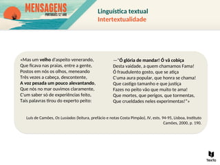 «Mas um velho d'aspeito venerando,
Que ficava nas praias, entre a gente,
Postos em nós os olhos, meneando
Três vezes a cabeça, descontente,
A voz pesada um pouco alevantando,
Que nós no mar ouvimos claramente,
C'um saber só de experiências feito,
Tais palavras tirou do experto peito:
Luís de Camões, Os Lusíadas (leitura, prefácio e notas Costa Pimpão), IV, ests. 94-95, Lisboa, Instituto
Camões, 2000, p. 190.
—"Ó glória de mandar! Ó vã cobiça
Desta vaidade, a quem chamamos Fama!
Ó fraudulento gosto, que se atiça
C'uma aura popular, que honra se chama!
Que castigo tamanho e que justiça
Fazes no peito vão que muito te ama!
Que mortes, que perigos, que tormentas,
Que crueldades neles experimentas!”»
Linguística textual
Intertextualidade
 
