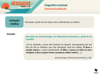 Imitação
criativa
Recriação a partir de um texto, sem o ridicularizar ou criticar.
Recriação de José Saramago, em Memorial do Convento, a partir de Os
Lusíadas:
«Já vai andando a récua dos homens de Arganil, acompanham-nos até
fora da vila as infelizes, que vão clamando, qual em cabelo, Ó doce e
amado esposo, e outra protestando, Ó filho, a quem eu tinha só para
refrigério e doce amparo desta cansada já velhice minha […]»
José Saramago, Memorial do Convento, p. 402.
Exemplo:
Linguística textual
Intertextualidade
 