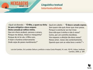«Qual vai dizendo: − “Ó filho, a quem eu tinha
Só pera refrigério e doce emparo
Desta cansada já velhice minha,
Que em choro acabará, penoso e amaro,
Porque me deixas, mísera e mesquinha?
Porque de mi te vás, ó filho caro,
A fazer o funéreo enterramento
Onde sejas de pexes mantimento?”
Luís de Camões, Os Lusíadas (leitura, prefácio e notas Costa Pimpão), IV, ests. 90-95, Lisboa, Instituto
Camões, 2000, p. 189.
Qual em cabelo: − “Ó doce e amado esposo,
Sem quem não quis Amor que viver possa,
Porque is aventurar ao mar iroso
Essa vida que é minha e não é vossa?
Como, por um caminho duvidoso,
Vos esquece a afeição tão doce nossa?
Nosso amor, nosso vão contentamento,
Quereis que com as velas leve o vento?”»
Linguística textual
Intertextualidade
 